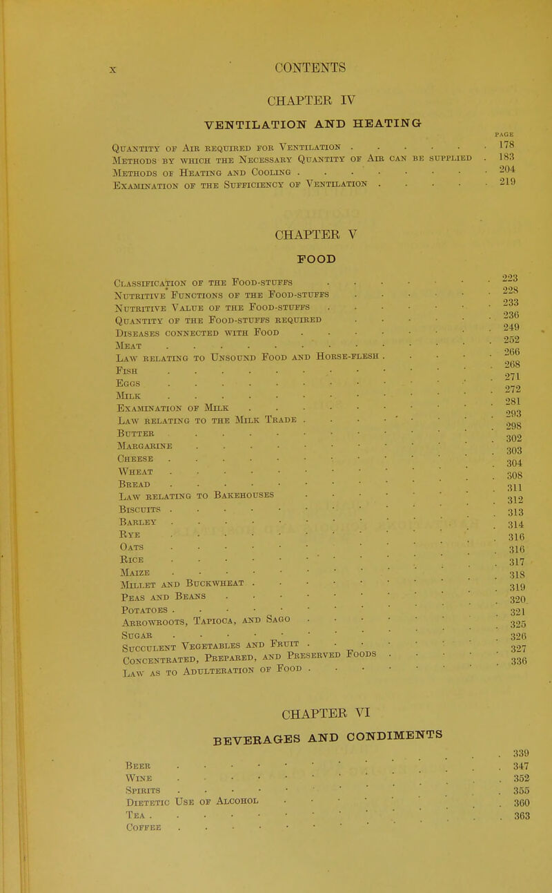 CHAPTER IV VENTILATION AND HEATING Quantity of Aib eequtbed fob Ventilation ..... Methods by which the Necessaby Quantity of Aib can be supplied Methods of Heating and Cooling Examination of the Sufficiency of Ventilation .... CHAPTER V FOOD Classification of the Food-stuffs Nutbitive Functions of the Food-stuffs Nuteitive Value of the Food-stuffs Quantity of the Food-stuffs bequcbed Diseases connected with Food Meat Law relating to Unsound Food and Hoese-flesh Fish Eggs ..... Milk Examination of Milk Law relating to the Milk Tbade Butt ee Margarine Cheese Wheat Beead Law eelating Biscuits . Barley Rye Oats Rice Maize Millet and Buckwheat . Peas and Beans Potatoes Aeeoweoots, Tapioca, and Sago Sugab Succulent Vegetables and Feuit CONCENTEATED, PEEPAEED, AND PbESEEVED FOODS Law as to Adulteeation of Food . to Bakehouses CHAPTER VI BEVERAGES AND CONDIMENTS .339 Beee . 347 Wine . 352 Spibits . 355 Dietetic Use of Alcohol . . . 3C0 Tea • ... 363 Coffee