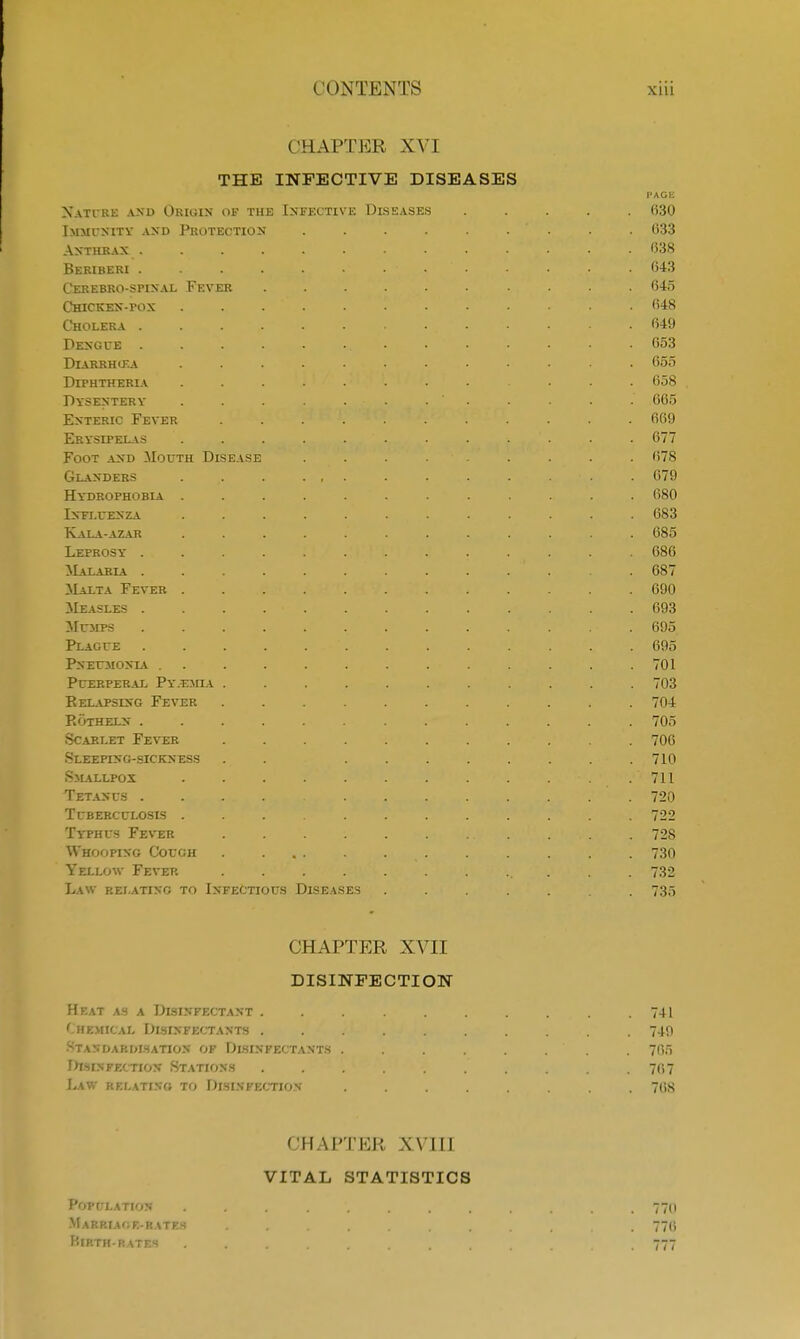 CHAPTER XVI THE INFECTIVE DISEASES PAGE Nature and Origin oi the Infective Diseases ..... (130 Immunity and Protection . . . . . . . . 633 Anthrax _............. 638 Beriberi . . . . . • ... . . . 643 Cerebro-spinal Fever .......... 645 Chicken-pox 648 Cholera ....... 649 Dengue 653 DlARRHlKA ............ 655 Diphtheria ........ ... 658 Dysentery . . . . • ; • •. ' • • • • • 665 Enteric Fever ........... 669 Erysipelas . . >.•.,,;..•<. • • • • • • 677 Foot and Mouth Disease . . . . . . . . 678 Glanders . ,. . . , . . . ■ . • . . 679 Hy'drophobia ............. 680 Influenza ............ 683 Kala-azar ............ 685 Leprosy ............. 686 Malaria ............. 687 Malta Fever 690 Measles 693 Mumps ............. 695 Plague 695 Pneumonia . . . . . . . . . . . . . 701 Puerperal Py.imia ........... 703 Relapsing Fever ........... 704 Rotheln ............. 705 Scarlet Fever ........... 706 Sleeping-sickness . . ........ 710 Smallpox . . 711 Tetanus . . .. . ,rY,T -V is '•'A' --. • • • • 720 Tuberculosis 722 Typhus Fever . 728 Whooping Cough . ... . . . . . . . 730 Yellow Fever ............ 732 Law relating to Infectious Diseases . . . . . . 735 CHAPTER XVII DISINFECTION Heat as a Disinfectant 741 Chemical Disinfectants 749 Standardisation of Disinfectants . . . . . . ' . 7fi5 Disinfection Stations .......... 767 Law relating to Disinfection- ........ 76S CHAPTER XVIII VITAL STATISTICS Population . . . . . . . . , , . 770 Marriage-rates ......... . 776 Mirth-rates .... 777