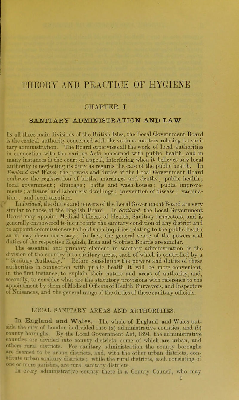 THEORY AND PRACTICE OF HYGIENE CHAPTBK I SANITARY ADMINISTRATION AND LAW In all three main divisions of the British Isles, the Local Government Board is the central authority concerned with the various matters relating to sani- tary administration. The Board supervises all the work of local authorities in connection with the various Acts concerned with public health, and in many instances is the court of appeal, interfering when it believes any local authority is neglecting its duty as regards the care of the public health. In Ere/land and Wales, the powers and duties of the Local Government Board embrace the registration of births, marriages and deaths; public health ; local government; drainage ; baths and wash-houses ; public improve- ments ; artisans' and labourers' dwellings ; prevention of disease ; vaccina- tion ; and local taxation. In Ireland, the duties and powers of the Local Government Board are very similar to those of the English Board. In Scotland, the Local Government Board may appoint Medical Officers of Health, Sanitary Inspectors, and is generally empowered to inquire into the sanitary condition of any district and to appoint commissioners to hold such inquiries relating to the public health as it may deem necessary ; in fact, the general scope of the powers and duties of the respective English, Irish and Scottish Boards are similar. The essential and primary element in sanitary administration is the division of the country into sanitary areas, each of which is controlled by a Sanitary Authority. Before considering the powers and duties of these authorities in connection with public health, it will be more convenient, in the first instance, to explain their nature and areas of authority, and, secondly, to consider what are the statutory provisions with reference to the appointment by them of Medical Officers of Health, Surveyors, and Inspectors of Nuisances, and the general range of the duties of these sanitary officials. LOCAL SANITARY AREAS AND AUTHORITIES. In England and Wales.—The whole of England and Wales out- side the city of London is divided into (a) administrative counties, and (b) county boroughs. By the Local Government Act, 1894, the administrative counties are divided into county districts, some of which are urban, and others rural districts. For sanitary administration the county boroughs are deemed to be urban districts, and, with the other urban districts, con- stitute urban sanitary districts ; while the rural districts, each consisting of one or more parishes, are rural sanitary districts. In every administrative county there is a County Council, who may