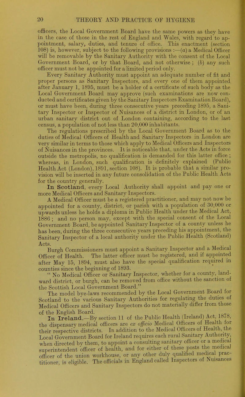 officers, the Local Government Board have the same powers as they have in the case of those in the rest of England and Wales, with regard to ap- pointment, salary, duties, and tenure of office. This enactment (section 108) is, however, subject to the following provisions :—(a) a Medical Officer will be removable by the Sanitary Authority with the consent of the Local Government Board, or by that Board, and not otherwise ; (b) any such officer must not be appointed for a limited period only. Every Sanitary Authority must appoint an adequate number of fit and proper persons as Sanitary Inspectors, and every one of them appointed after January 1, 1895, must be a holder of a certificate of such body as the Local Government Board may approve (such examinations are now con- ducted and certificates given by the Sanitary Inspectors Examination Board), or must have been, during three consecutive years preceding 1895, a Sani- tary Inspector or Inspector of Nuisances of a district in London, or of an urban sanitary district out of London containing, according to the last census, a population of not less than 20,000 inhabitants. The regulations prescribed by the Local Government Board as to the duties of Medical Officers of Health and Sanitary Inspectors in London are very similar in terms to those which apply to Medical Officers and Inspectors of Nuisances in .the provinces. It is noticeable that, under the Acts in force outside the metropolis, no qualification is demanded for this latter office ; whereas, in London, such qualification is definitely explained (Public Health Act (London), 1891, section 108). It is probable that a similar pro- vision will be inserted in any future consolidation of the Public Health Acts for the country generally. In Scotland, every Local Authority shall appoint and pay one or more Medical Officers and Sanitary Inspectors. A Medical Officer must be a registered practitioner, and may not now be appointed for a county, district, or parish with a population of 30,000 or upwards unless he holds a diploma in Public Health under the Medical Act, 1886 ; and no person may, except with the special consent of the Local Government Board, be appointed Sanitary Inspector of a county unless he has been, during the three consecutive years preceding his appointment, the Sanitary Inspector of a local authority under the Public Health (Scotland) Acts. . _ Burgh Commissioners must appoint a Sanitary Inspector and a Medical Officer of Health. The latter officer must be registered, and if appointed after May 15, 1894, must also have the special qualification required m counties since the beginning of 1893.  No Medical Officer or Sanitary Inspector, whether for a county, land- ward district, or burgh, can be removed from office without the sanction of the Scottish Local Government Board. The model bye-laws recommended by the Local Government Board lor Scotland to the various Sanitary Authorities for regulating the duties of Medical Officers and Sanitary Inspectors do not materially differ from those of the English Board. In Ireland.—By section 11 of the Public Health (Ireland) Act, 1878, the dispensary medical officers are ex officio Medical Officers of Health for their respective districts. In addition to the Medical Officers of Health, the Local Government Board for Ireland requires each rural Sanitary Authority when directed bv them, to appoint a consulting sanitary officer or a medica superintendent officer of health, and for either of these posts the medical officer of the union workhouse, or any other duly qualified medical prac- titioner is eligible. The officials in England called Inspectors of Nuisances