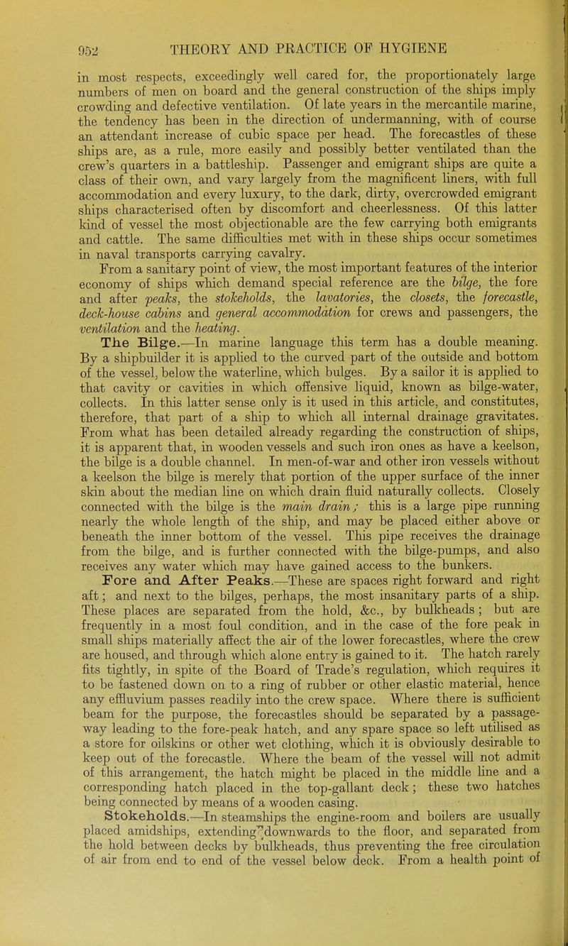 in most respects, exceedingly well cared for, the proportionately large numbers of men on board and the general construction of the ships imply crowding and defective ventilation. Of late years in the mercantile marine, the tendency has been in the direction of undermanning, with of course an attendant increase of cubic space per head. The forecastles of these ships are, as a rule, more easily and possibly better ventilated than the crew's quarters in a battleship. Passenger and emigrant ships are quite a class of their own, and vary largely from the magnificent liners, with full accommodation and every luxury, to the dark, dirty, overcrowded emigrant ships characterised often by discomfort and cheerlessness. Of this latter kind of vessel the most objectionable are the few carrying both emigrants and cattle. The same difficulties met with in these ships occur sometimes in naval transports carrying cavalry. From a sanitary point of view, the most important features of the interior economy of ships which demand special reference are the bilge, the fore and after peaks, the stokeholds, the lavatories, the closets, the forecastle, deck-house cabins and general accommodation for crews and passengers, the ventilation and the heating. The Bilge.—In marine language this term has a double meaning. By a shipbuilder it is applied to the curved part of the outside and bottom of the vessel, below the waterline, which bulges. By a sailor it is applied to that cavity or cavities in which offensive liquid, known as bilge-water, collects. In this latter sense only is it used in this article, and constitutes, therefore, that part of a ship to which all internal drainage gravitates. From what has been detailed already regarding the construction of ships, it is apparent that, in wooden vessels and such iron ones as have a keelson, the bilge is a double channel. In men-of-war and other iron vessels without a keelson the bilge is merely that portion of the upper surface of the inner skin about the median line on which drain fluid naturally collects. Closely connected with the bilge is the main drain; this is a large pipe running nearly the whole length of the ship, and may be placed either above or beneath the inner bottom of the vessel. This pipe receives the drainage from the bilge, and is further connected with the bilge-pumps, and also receives any water which may have gained access to the bunkers. Fore and After Peaks.—These are spaces right forward and right aft; and next to the bilges, perhaps, the most insanitary parts of a ship. These places are separated from the hold, &c, by bulkheads ; but are frequently in a most foul condition, and in the case of the fore peak in small ships materially affect the air of the lower forecastles, where the crew are housed, and through which alone entry is gained to it. The hatch rarely fits tightly, in spite of the Board of Trade's regulation, which requires it to be fastened down on to a ring of rubber or other elastic material, hence any effluvium passes readily into the crew space. Where there is sufficient beam for the purpose, the forecastles should be separated by a passage- way leading to the fore-peak hatch, and any spare space so left utilised as a store for oilskins or other wet clothing, which it is obviously desirable to keep out of the forecastle. Where the beam of the vessel will not admit of this arrangement, the hatch might be placed in the middle line and a corresponding hatch placed in the top-gallant deck; these two hatches being connected by means of a wooden casing. Stokeholds.—In steamships the engine-room and boilers are usually placed amidships, extending^downwards to the floor, and separated from the hold between decks by bulkheads, thus preventing the free circulation of air from end to end of the vessel below deck. From a health point of