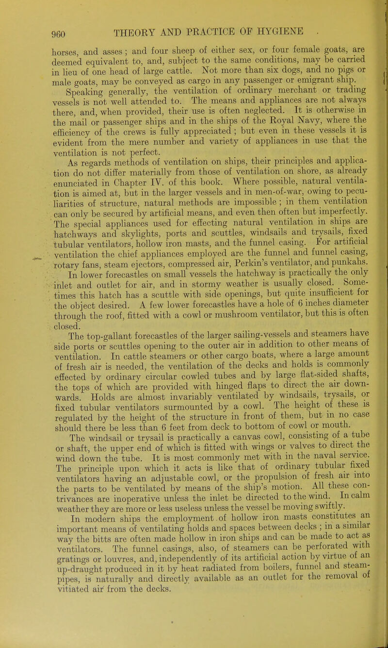 horses, and asses ; and four sheep of either sex, or four female goats, are deemed equivalent to, and, subject to the same conditions, may be carried in lieu of one head of large cattle. Not more than six dogs, and no pigs or male goats, may be conveyed as cargo in any passenger or emigrant ship. Speaking generally, the ventilation of ordinary merchant or trading vessels is not well attended to. The means and appliances are not always there, and, when provided, their use is often neglected. It is otherwise in the mail or passenger ships and in the ships of the Royal Navy, where the efficiency of the crews is fully appreciated ; but even in these vessels it is evident from the mere number and variety of appliances in use that the ventilation is not perfect. As regards methods of ventilation on ships, their principles and applica- tion do not differ materially from those of ventilation on shore, as already enunciated in Chapter IV. of this book. Where possible, natural ventila- tion is aimed at, but in the larger vessels and in men-of-war, owing to pecu- liarities of structure, natural methods are impossible ; in them ventilation can only be secured by artificial means, and even then often but imperfectly. The special appliances used for effecting natural ventilation in ships are hatchways and skylights, ports and scuttles, windsails and trysails, fixed tubular ventilators, hollow iron masts, and the funnel casing. For artificial ventilation the chief appliances employed are the funnel and funnel casing, rotary fans, steam ejectors, compressed air, Perkin's ventilator, and punkahs. In lower forecastles on small vessels the hatchway is practically the only inlet and outlet for air, and in stormy weather is usually closed. Some- times this hatch has a scuttle with side openings, but quite insufficient for the object desired. A few lower forecastles have a hole of 6 inches diameter through the roof, fitted with a cowl or mushroom ventilator, but this is often closed. The top-gallant forecastles of the larger sailing-vessels and steamers have side ports or scuttles opening to the outer air in addition to other means of ventilation. In cattle steamers or other cargo boats, where a large amount of fresh air is needed, the ventilation of the decks and holds is commonly effected by ordinary circular cowled tubes and by large flat-sided shafts, the tops of which are provided with hinged flaps to direct the air down- wards. Holds are almost invariably ventilated by windsails, trysails, or fixed tubular ventilators surmounted by a cowl. The height of these is regulated by the height of the structure in front of them, but m no case should there be less than 6 feet from deck to bottom of cowl or mouth. The windsail or trysail is practically a canvas cowl, consisting of a tube or shaft, the upper end of which is fitted with wings or valves to direct the wind down the tube. It is most commonly met with in the naval service. The principle upon which it acts is like that of ordinary tubular fixed ventilators having an adjustable cowl, or the propulsion of fresh air into the parts to be ventilated by means of the ship's motion. All these con- trivances are inoperative unless the inlet be directed to the wind. In calm weather they are more or less useless unless the vessel be moving swiftly. In modern ships the employment. of hollow iron masts constitutes an important means of ventilating holds and spaces between decks ; m a similar way the bitts are often made hollow in iron ships and can be made to act as ventilators. The funnel casings, also, of steamers can be perforated with gratings or louvres, and, independently of its artificial action by virtue of an up-draught produced in it by heat radiated from boilers, funnel and steam- pipes, is naturally and directly available as an outlet for the removal ol vitiated air' from the decks.
