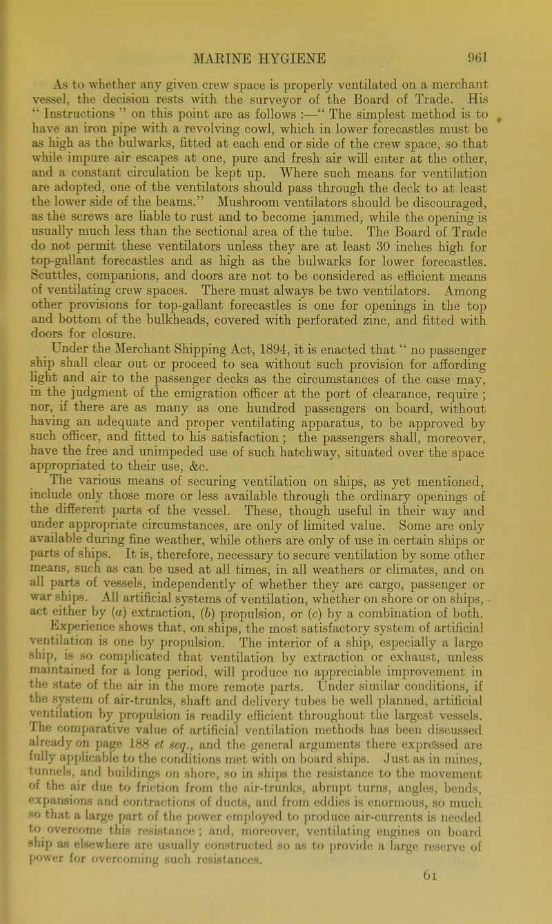 As to whether any given crew space is properly ventilated on a merchant vessel, the decision rests with the surveyor of the Board of Trade. His  Instructions  on this point are as follows :— The simplest method is to have an iron pipe with a revolving cowl, which in lower forecastles must be as high as the bulwarks, fitted at each end or side of the crew space, so that while impure air escapes at one, pure and fresh air will enter at the other, and a constant circulation be kept up. Where such means for ventilation are adopted, one of the ventilators should pass through the deck to at least the lower side of the beams. Mushroom ventilators should be discouraged, as the screws are liable to rust and to become jammed, while the opening is usually much less than the sectional area of the tube. The Board of Trade do not permit these ventilators unless they are at least 30 inches high for top-gallant forecastles and as high as the bulwarks for lower forecastles. Scuttles, companions, and doors are not to be considered as efficient means of ventilating crew spaces. There must always be two ventilators. Among other provisions for top-gallant forecastles is one for openings in the top and bottom of the bulkheads, covered with perforated zinc, and fitted with doors for closure. Under the Merchant Shipping Act, 1894, it is enacted that  no passenger ship shall clear out or proceed to sea without such provision for affording light and air to the passenger decks as the circumstances of the case may, in the judgment of the emigration officer at the port of clearance, require ; nor, if there are as many as one hundred passengers on board, without having an adequate and proper ventilating apparatus, to be approved by such officer, and fitted to his satisfaction; the passengers shall, moreover, have the free and unimpeded use of such hatchway, situated over the space appropriated to their use, &c. The various means of securing ventilation on ships, as yet mentioned, include only those more or less available through the ordinary openings of the different parts -of the vessel. These, though useful in their way and under appropriate circumstances, are only of limited value. Some are only available during fine weather, while others are only of use in certain ships or parts of ships. It is, therefore, necessary to secure ventilation by some other means, such as can be used at all times, in all weathers or climates, and on all parts of vessels, independently of whether they are cargo, passenger or war ships. All artificial systems of ventilation, whether on shore or on ships, act either by (a) extraction, (b) propulsion, or (c) by a combination of both. Experience shows that, on ships, the most satisfactory system of artificial ventilation is one by propulsion. The interior of a ship, especially a large ship, is so complicated that ventilation by extraction or exhaiist, unless maintained for a long period, will produce no appreciable improvement in the state of the air in the more remote parts. Under similar conditions, if the system of air-trunks, shaft and delivery tubes be well planned, artificial ventilation by propulsion is readily efficient throughout the largest vessels. The comparative value of artificial ventilation methods has been discussed already on page 188 el seq., and the general arguments there expressed are fully applicable to the conditions met with on board ships. Just as in mines, tunnels, and buildings on shorn, .so in ships the resistance to the movement of the air due to friction from the air-trunks, abrupt turns, angles, bends, expansions and contractions of ducts, and from eddies is enormous, so much so that a large part of the power employed to produce air-currents is needed to overcome this resistance; and, moreover, ventilating engines on board ship as elsewhere are usually constructed so as to provide a large reserve of power for overcoming such resistances. 6l