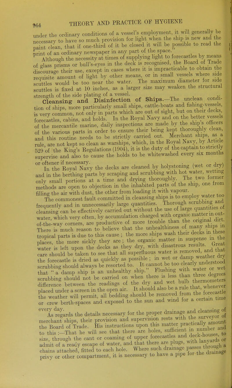 under the ordinary conditions of a vessel's employment, it will generally be necessary to have so much provision for light when the ship is new and the Paint clean, that if one-third of it be closed it will be possible to read the print of an ordinary newspaper in any part of the space Although the necessity at times of supplying light to forecastles by means of glass prisms or bull's-eyes in the deck is recognised, the Board of Trade discourage their use, except in cases where it is impracticable to obtain the requisite amount of light by other means or m small vessels where side scuttles would be too\ear the water. The maximum diameter for side scuttles is fixed at 10 inches, as a larger size may weaken the structural streneth of the side plating of a vessel. Cleansing and Disinfection of Ships.-The unclean condi- tion of ships, more particularly small ships, cattle-boats and fishing-vessels, L very common, not only in parts which are out of sight, but on their decks, forecastles, cabins, and holds. In the Eoyal Navy and on the better vessel of the mercantile marine, daily inspections are made by the ship. officers of the various parts in order to ensure their being kept thoroughly clean, and this routine needs to be strictly carried out. Merchant ships as a rnle are not kept so clean as warships, which, in the Royal Navy, by Article 529 of 'the King's Regulations (1904), it is the duty of the captain to strictly supervise and also to cause the holds to be whitewashed every six months °r1nXe Rova?Navy the decks are cleaned by holystoning (wet or dry) and in the berthing parts by scraping and scrubbing with hot jater, wettmg only small portions at a time and drying thoroughly Thtwo former methods are open to objection in the inhabited parts of the ship, one from filling the air with dust, the other from loading it with vapour. The commonest fault committed in cleansing ships is to employ_ water too frequently and in unnecessarily large quantities. Thorough Bcrubbm|^d cleansing can be effectively carried out without the use of large quantities ol water which very often, by accumulation charged with organic matterm out- of-the-way corners, are productive of more trouble than the original dirt Ther Ts much reason tl believe that the W ^ tropical parts is due to this cause ; the more ships wash their decks mlA*se places, the more sickly they are ; the orgamc matter m suspense xn the water is left upon the decks as they dry with disastrous resuta Great care should be taken to see that all superfluous water is ^^^J* the forecastle is dried as quickly as possible ; m wet or damp weathe dry scrubbine should always be resorted to. It cannot be too clearly understooa ^ WTsbip I an unhealthy ship. Flushing with water or w scrubbing should not be carried on when there is less than different between the readings of the dry and ^ ^ £f^^9 placed under a screen in the open air. It should also be a rule that whoever the weather will permit, all bedding should be ^^ft^£S or crew berth-spaces and exposed to the sun and wind for a certain time iLtgards the details necessary for the proper drainage and clea^mg of merchant ships, their provision and supervision rests ™th the smvey the Board of Trade. His instructions upon this matter practically amounj to this :-That he will see that there are holes, sufficient m numte size, through the cant or coaming of upper forecastles and ^^ds or admit of a ready escape of water, and that there are plugs, with 1 a . - chains attached fitted to each hole. Where such drainage ^^^1 privy or other compartment, it is necessary to have a pipe for the drainag