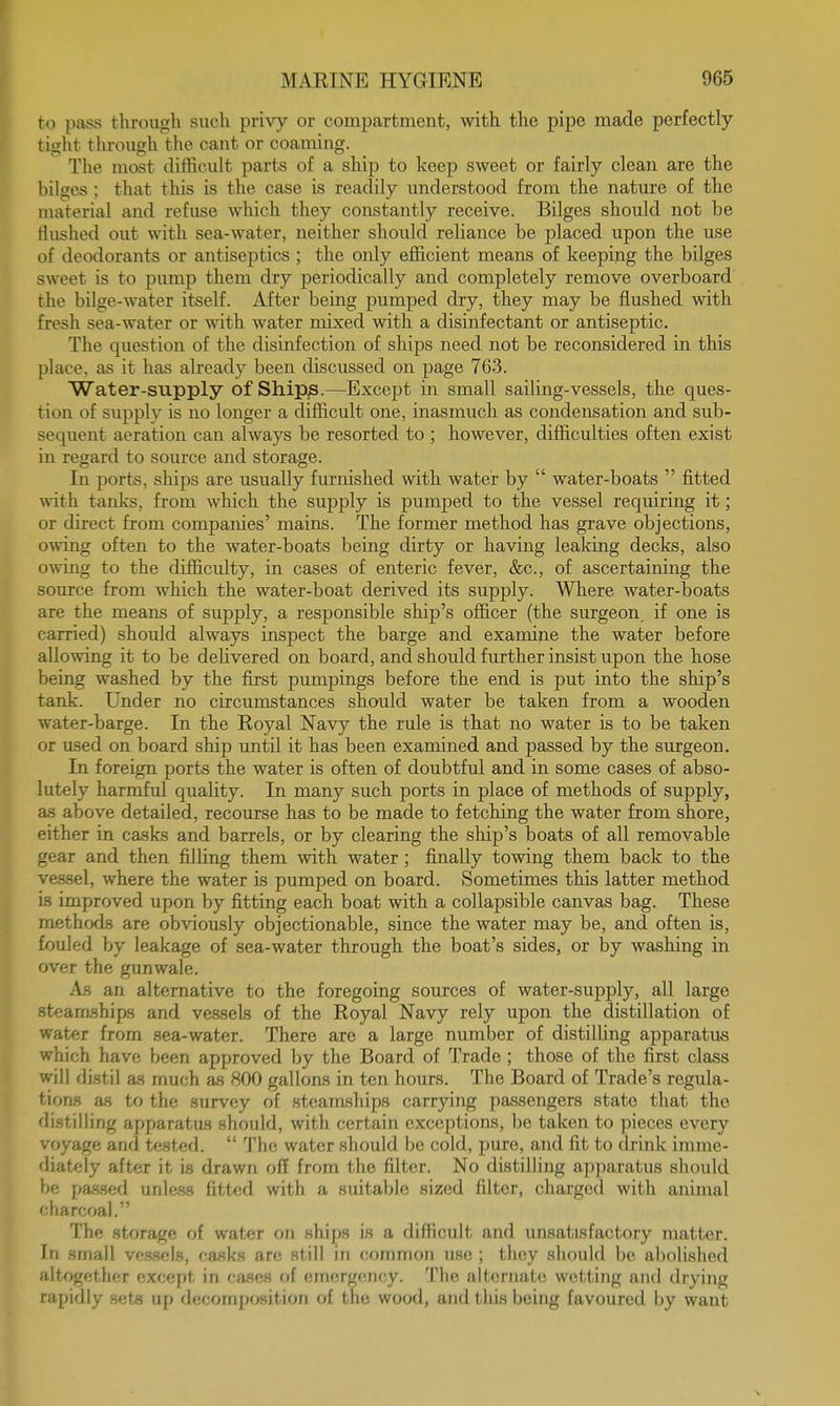 to pass through such privy or compartment, with the pipe made perfectly tight through the cant or coaming. The most difficult parts of a ship to keep sweet or fairly clean are the bilges ; that this is the case is readily understood from the nature of the material and refuse which they constantly receive. Bilges should not be Hushed out with sea-water, neither should reliance be placed upon the use of deodorants or antiseptics ; the only efficient means of keeping the bilges sweet is to pump them dry periodically and completely remove overboard the bilge-water itself. After being pumped dry, they may be flushed with fresh sea-water or with water mixed with a disinfectant or antiseptic. The question of the disinfection of ships need not be reconsidered in this place, as it has already been discussed on page 763. Water-supply of Ships.—Except in small sailing-vessels, the ques- tion of supply is no longer a difficult one, inasmuch as condensation and sub- sequent aeration can always be resorted to ; however, difficulties often exist in regard to source and storage. In ports, ships are usually furnished with water by  water-boats  fitted with tanks, from which the supply is pumped to the vessel requiring it; or direct from companies' mains. The former method has grave objections, owing often to the water-boats being dirty or having leaking decks, also owing to the difficulty, in cases of enteric fever, &c, of ascertaining the source from which the water-boat derived its supply. Where water-boats are the means of supply, a responsible ship's officer (the surgeon, if one is carried) should always inspect the barge and examine the water before allowing it to be delivered on board, and should further insist upon the hose being washed by the first pumpings before the end is put into the ship's tank. Under no circumstances should water be taken from a wooden water-barge. In the Royal Navy the rule is that no water is to be taken or used on board ship until it has been examined and passed by the surgeon. In foreign ports the water is often of doubtful and in some cases of abso- lutely harmful quality. In many such ports in place of methods of supply, as above detailed, recourse has to be made to fetching the water from shore, either in casks and barrels, or by clearing the ship's boats of all removable gear and then filling them with water; finally towing them back to the vessel, where the water is pumped on board. Sometimes this latter method is improved upon by fitting each boat with a collapsible canvas bag. These methods are obviously objectionable, since the water may be, and often is, fouled by leakage of sea-water through the boat's sides, or by washing in over the gunwale. As an alternative to the foregoing sources of water-supply, all large steamships and vessels of the Royal Navy rely upon the distillation of water from sea-water. There are a large number of distilling apparatus which have been approved by the Board of Trade ; those of the first class will distil as much as 800 gallons in ten hours. The Board of Trade's regula- tions as to the survey of steamships carrying passengers state that the distilling apparatus should, with certain exceptions, be taken to pieces every voyage and tested.  The water should be cold, pure, and fit to drink imme- diately after it is drawn off from the filter. No distilling apparatus should be passed unless fitted with a suitable sized filter, charged with animal charcoal. The storage of water on ships is a difficult and unsatisfactory matter. In small vessels, casks are still in common use ; they should be abolished altogether except in cases of emergency. The alternate wetting and drying rapidly sets up decomposition of the wood, and this being favoured by want
