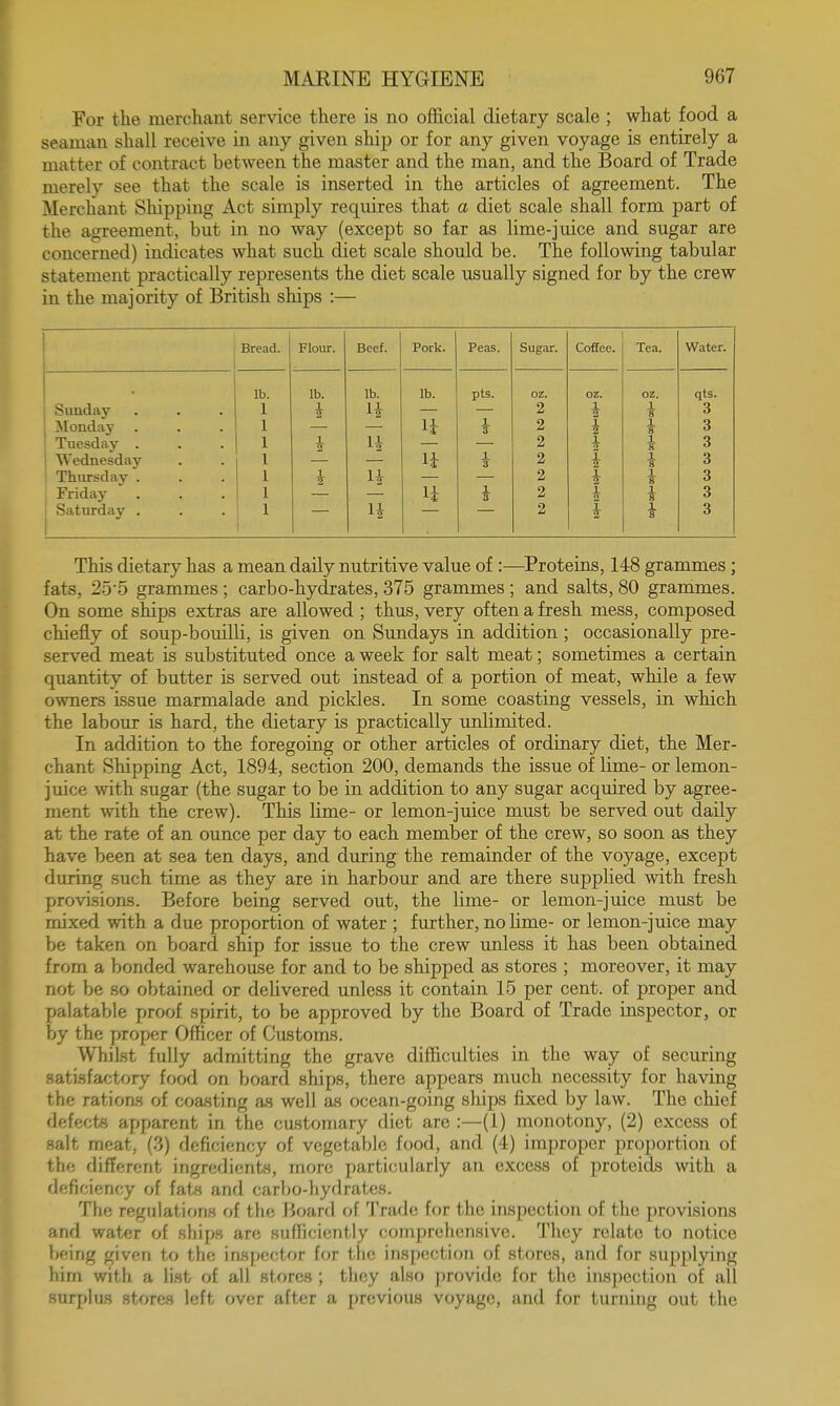 For the merchant service there is no official dietary scale ; what food a seaman shall receive in any given ship or for any given voyage is entirely a matter of contract between the master and the man, and the Board of Trade merely see that the scale is inserted in the articles of agreement. The Merchant Shipping Act simply requires that a diet scale shall form part of the agreement, but in no way (except so far as lime-juice and sugar are concerned) indicates what such diet scale should be. The following tabular statement practically represents the diet scale usually signed for by the crew in the majority of British ships :— j Bread. Flour. Beef. Pork. Peas. Sugar. Coffee. Tea. Water. lb. lb. lb. lb. pts. oz. oz. oz. qts. Sunday l vy H 2 i * 3 : Monday li i 2 i 2 } 3 ! Tuesday . 1 H 2 I 3 Wednesday 11 7 2 i 1 3 Thursday . I 2 i i 3 Friday li i 2 I i 3 Saturday . n 2 I i 3 This dietary has a mean daily nutritive value of :—Proteins, 148 grammes ; tats, 255 grammes; carbo-hydrates, 375 grammes; and salts, 80 grammes. On some ships extras are allowed ; thus, very often a fresh mess, composed chiefly of soup-bouilli, is given on Sundays in addition ; occasionally pre- served meat is substituted once a week for salt meat; sometimes a certain quantity of butter is served out instead of a portion of meat, while a few owners issue marmalade and pickles. In some coasting vessels, in which the labour is hard, the dietary is practically unlimited. In addition to the foregoing or other articles of ordinary diet, the Mer- chant Shipping Act, 1894, section 200, demands the issue of lime- or lemon- juice with sugar (the sugar to be in addition to any sugar acquired by agree- ment with the crew). This lime- or lemon-juice must be served out daily at the rate of an ounce per day to each member of the crew, so soon as they have been at sea ten days, and during the remainder of the voyage, except during such time as they are in harbour and are there supplied with fresh provisions. Before being served out, the lime- or lemon-juice must be mixed with a due proportion of water ; further, no lime- or lemon-juice may be taken on board ship for issue to the crew unless it has been obtained from a bonded warehouse for and to be shipped as stores ; moreover, it may not be so obtained or delivered unless it contain 15 per cent, of proper and palatable proof spirit, to be approved by the Board of Trade inspector, or by the proper Officer of Customs. Whilst fully admitting the grave difficulties in the way of securing satisfactory food on board ships, there appears much necessity for having the rations of coasting as well as ocean-going ships fixed by law. The chief defects apparent in the customary diet are :—(1) monotony, (2) excess of salt meat, (3) deficiency of vegetable food, and (4) improper proportion of the different ingredients, more particularly an excess of proteids with a deficiency of fats and carbo-hydrates. The regulations of the Board of Trade for the inspection of the provisions and water of ships are sufficiently comprehensive. They relate to notice being given to the inspector for the inspection of stores, and for supplying hirn with a list of all stores ; they also provide for the inspection of all surplus stores left over after a previous voyage, and for turning out the