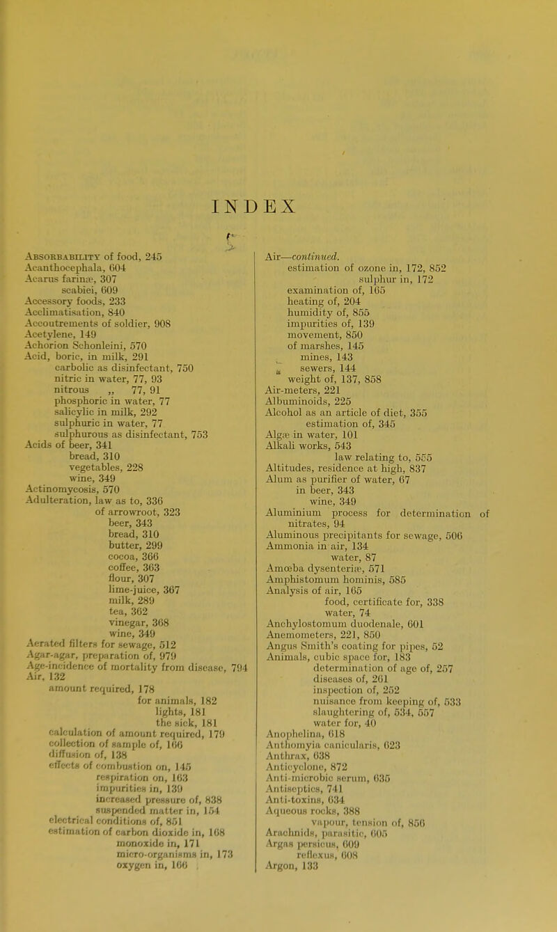 INDEX Absorbability of food, 245 Acanthocephala, 604 Acarns farinas 307 scabiei, 609 Accessory foods, 233 Acclimatisation, 840 Accoutrements of soldier, 908 Acetylene, 149 Achorion Schonleini, 570 Acid, boric, in milk, 291 carbolic as disinfectant, 750 nitric in water, 77, 93 nitrous „ 77, 91 phosphoric in water, 77 salicylic in milk, 292 sulphuric in water, 77 sulphurous as disinfectant, 753 Acids of beer, 341 bread, 310 vegetables, 228 wine, 349 Actinomycosis, 570 Adulteration, law as to, 336 of arrowroot, 323 beer, 343 bread, 310 butter, 299 cocoa, 30G coffee, 363 flour, 307 lime-juice, 367 milk, 289 tea, 362 vinegar, 368 wine, 349 Aerated filters for sewage, 512 Agar-agar, preparation of, 979 Age-incidence of mortality from disease, 794 Air, 132 amount required, 178 for animals, 182 lights, 181 the sick, 181 calculation of amount required, 179 collection of sample of, 166 diffusion of, 138 effects of combustion on, 145 respiration on, 163 impurities in, 139 increased pressure of, 838 suspended matter in, 154 electrical conditions of, 851 estimation of carbon dioxide in, 108 monoxide in, 171 micro-organisms in, 173 oxygen in, 100 Air—continued. estimation of ozone in, 172, 852 sulphur in, 172 examination of, 165 heating of, 204 humidity of, 855 impurities of, 139 movement, 850 of marshes, 145 mines, 143 sewers, 144 weight of, 137, 858 Air-meters, 221 Albuminoids, 225 Alcohol as an article of diet, 355 estimation of, 345 Alga* in water, 101 Alkali works, 543 law relating to, 555 Altitudes, residence at high, 837 Alum as purifier of water, 67 hi beer, 343 wine, 349 Aluminium process for determination nitrates, 94 Aluminous precipitants for sewage, 506 Ammonia in air, 134 water, 87 Amoeba dysenteria?, 571 Amphistomum hominis, 585 Analysis of air, 165 food, certificate for, 33S water, 74 Anchylostomum duodenale, 601 Anemometers, 221, 850 Angus Smith's coating for pipes, 52 Animals, cubic space for, 183 determination of age of, 257 diseases of, 261 inspection of, 252 nuisance from keeping of, 533 slaughtering of, 534, 557 water for, 40 Anoplielina, 618 Aulhomyia eiinieularis, 623 Anthrax, 638 Anticyclone, 872 Anti-inicrobic serum, 635 Antiseptics, 741 Anti-toxins, 634 Aqueous rocks, 388 Vapour, tension of, 856 Arachnids, parasitic, 605 Argas persieus, 609 reflex us, 608 Argon, 133