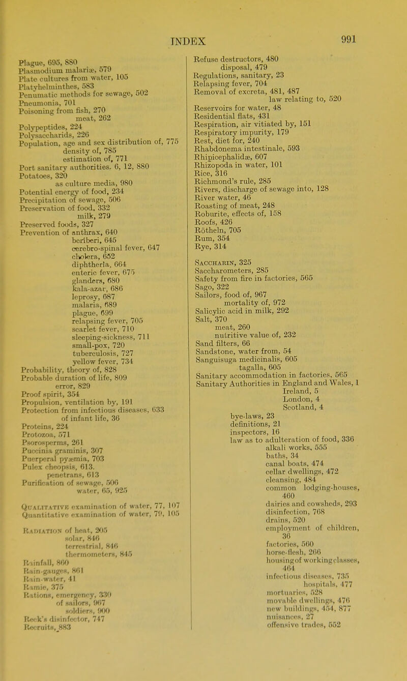 I \ I )EX Plague, 695, 880 Plasmodium malaria?, 579 Plate cultures from water, 105 Platylielminthes, 583 Peniimatie methods for sewage, 502 Pneumonia, 701 Poisoning from fish, 270 meat, 262 Polypeptides, 224 Polysaccharids, 220 Popidation, age and sex distribution of, 775 density of, 785 estimation of, 771 Port sanitary authorities. 6, 12, 880 Potatoes, 320 as culture media, 980 Potential energy of food, 234 Precipitation of sewage, 500 Preservation of food, 332 milk, 279 Preserved foods, 327 Prevention of anthrax, 640 beriberi, 645 cerebro-spinal fever, 647 clwlera, 652 diphtheria, 664 enteric fever, 675 glanders, 680 kala-azar, 686 leprosy, 687 malaria, 689 plague, 699 relapsing fever, 705 scarlet fever, 710 sleeping-sickness, 711 small-pox, 720 tuberculosis, 727 yellow fever, 734 Probability, theory of, 828 Probable duration of life, 809 error, 829 Proof spirit, 354 Propulsion, ventilation by, 191 Protection from infectious diseases, 633 of infant life, 36 Proteins, 224 Protozoa, 571 Psorosperms, 261 Puocinia graminis, 307 Puerperal py;cmia, 703 Pulex cheopsis, 613. penetrans, 613 Purification of sewage, 506 water, 65, 925 Qi; \ mtativb examination of water, 77, 107 Quantitative examination of water, 79, 105 Radiation of heat, 205 solar, 846 terrestrial, 840 thermometers, 845 P.i in fall, 800 Rain-gauges, SOI Rain-water, 41 R i rnie, 375 Rations, emergency, 330 of sailors, 907 soldiers. 900 R<-'-ks disinfeotor, 747 Recruits, 883 Rofuso destructors, 480 disposal, 479 Regulations, sanitary, 23 Relapsing fever, 704 Removal of excreta, 481, 487 law relating to, 520 Reservoirs for water, 48 Residential flats, 431 Respiration, air vitiated by, 151 Respiratory impurity, 179 Rest, diet for, 240 Rhabdonema intestinale, 593 Rhipicephalidae, 607 Rhizopoda in water, 101 Rice, 316 Richmond's rule, 285 Rivers, discharge of sewage into, 128 River water, 46 Roasting of meat, 248 Roburite, effects of, 158 Roofs, 426 Rotheln, 705 Rum, 354 Rye, 314 Saccharin, 325 Saccharometers, 285 Safety from fire in factories, 565 Sago, 322 Sailors, food of, 967 mortality of, 972 Salicylic acid in milk, 292 Salt, 370 meat, 260 nutritive value of, 232 Sand filters, 66 Sandstone, water from, 54 Sanguisuga medicinalis, 605 tagalla, 605 Sanitary accommodation in factories, 565 Sanitary Authorities in England and Wales, 1 Ireland, 5 London, 4 Scotland, 4 bye-laws, 23 definitions, 21 inspectors, 16 law as to adulteration of food, 336 alkali works, 555 baths, 34 canal boats, 474 cellar dwellings, 472 cleansing, 484 common lodgine-houses, 460 dairies and cowsheds, 293 disinfection, 768 drains. 520 employment of children, 36 factories, 500 horsc-llcsh. 200 housingof working pi asses, 401 infectious discuses. 735 hospitals. 477 mortuaries. 528 movable dwellings, 470 new buildings. •4.r)4. 877 nuisances, 27 offensive trades, 652