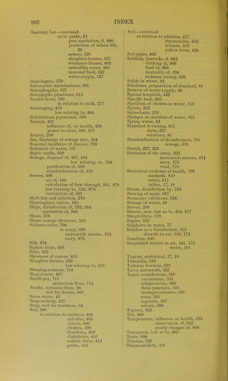 Sanitary law—continued. as to parks, 31 port sanitation, 6, 880 protection of infant life, 36 sewers, 520 slaughter-houses, 557 tenement-houses, 462 unhealthy areas, 465 unsound food, 337 water-supply, 127 Saprolegnia, 570 Sarcocystis miescheriana, 581 Sarcophagida;, 627 Sarcopsylla penetrans, 613 Scarlet fever, 706 in relation to milk, 277 Scavenging, 479 law relating to, 484 Sohistomum japonicum, 586 Schools, 421 influence of, on health, 438 power to close, 440, 877 Scurvy, 250 Sea, discharge of sewage into, 504 Seasonal incidence of disease, 793 Sediment of water, 101 Septic tanks, 509 Sewage, disposal of, 487, 504 law relating to, 524 purification of, 506 standardisation of, 518 Sewers, 498 air of, 144 calculation of flow through, 501, 978 law relating to, 520, 878 ventilation of, 501 Shell-fish and infection, 270 Sherringham valves, 185 Ships, disinfection of, 763, 964 sanitation of, 946 Shoes, 378 Shone sewage elevators, 503 Sickness rates, 798 in army, 939 mercantile marine, 974 navy, 973 Silk, 374 Siphon traps. 495 Sites, 422 Skewness of curves, 813 Slaughter-houses, 533 law relating to, 557 Sleeping-sickness, 710 Slop-closets, 487 Small-pox, 711 protection from, 714 Smoke, nuisance from, 28 lest for drains, 497 Snow-water, 43 Soap-making, 537 Soap, test, for hardness, 84 Soil, 386 in relation to anthrax, 404 calculus, 405 cancer, 406 cholera, 406 diarrhcaa, 40!) diphtheria, 410 enteric fever, 412 goitre, 415 Soil—continued. in relation to phthisis, 417 rheumatism, 419 tetanus, 419 yellow fever, 420 Soil-pipes, 492 Soldiers, barracks of, 885 clothing of, 906 food of, 900 mortality of, 934 sickness among, 939 Solids in water, 82 Solutions, preparation of standard, 81 Sources of water-supply, 40 Special hospitals, 448 Specific heat, 205 Spirillum of cholera in water, 118 Spirits, 352 Spirochaeta, 576. Sponges as clarifiers of water, 925 Spring water, 43 Standard deviation, 811 diets, 237 solutions, 81 Standardisation of disinfectants, 765 sewage, 518 Starch, 227, 324 Statistics of the army, 933 mercantile marine, 974 navy, 972 vital, 770 Statistical evidence of health, 799 methods, 810 series, 811 tables, 17, 18 Steam, disinfection by, 743 Stewing of meat, 247 Stomoxys calcitrans, 624 Storage of water, 48 Stoves, 209 Streets, new, law as to, 454, 877 Streptothrix, 570 Sugars, 325 Sulphates in water, 77 Sulphur as a disinfectant, 753 dioxide in air, 159, 172 Sunshine, 849 Suspended matter in air, 141, 173 water, 101 Tables, statistical, 17, 18 Tabanida?, 619 Tabanus bovinus, 621 Tacca arrowroot, 322 Taenia acanthotrias, 589 cucumerina, 591 echinococcus, 589 flavo punctata. 591 madagascariensis, oil 1 nana, 591 saginata, 587 solium, 588 Tapioca. 322 Tea. 360 Temperature, influence on health, 832 observal ion of, 842 yearly changes of, 848 Tenements, law as to, 462 Tents, 898 Tetanus, 720 Thermantidote, L91