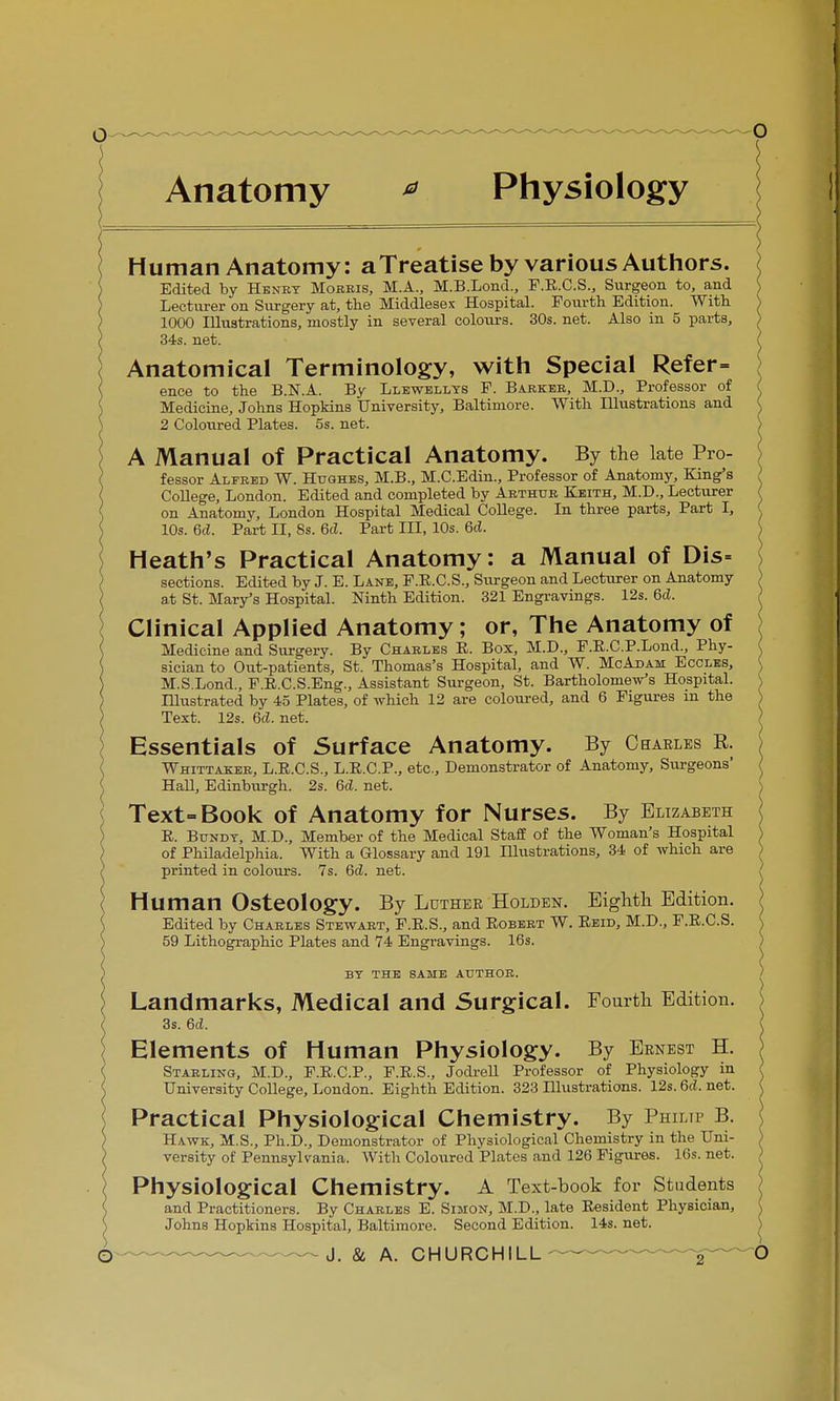 Anatomy * Physiology Human Anatomy: aTreatise by various Authors. Edited by Henry Morris, M.A., M.B.Lond., F.E.C.S., Surgeon to, and Lecturer on Surgery at, the Middlesex Hospital. Fourth Edition. With ^ 1000 Illustrations, mostly in several colours. 30s. net. Also in 5 parts, / 34s. net. ( Anatomical Terminology, with Special Refer= ence to the B.N.A. By Llewellys P. Barker, M.D., Professor of Medicine, Johns Hopkins University, Baltimore. With Illustrations and 2 Coloured Plates. 5s. net. A Manual of Practical Anatomy. By the late Pro- fessor Alfred W. Hughes, M.B., M.C.Edin., Professor of Anatomy, King's > College, London. Edited and completed by Arthur Keith, M.D., Lecturer I on Anatomy, London Hospital Medical College. In three parts, Part I, ( 10s. 6c?. Part II, 8s. 6cl. Part III, 10s. 6cJ. Heath's Practical Anatomy: a Manual of Dis= sections. Edited by J. E. Lane, P.E.C.S., Surgeon and Lecturer on Anatomy at St. Mary's Hospital. Ninth Edition. 321 Engravings. 12s. 6<Z. Clinical Applied Anatomy; or, The Anatomy of Medicine and Surgery. By Charles E. Box, M.D., F.E.C.P.Lond., Phy- sician to Out-patients, St. Thomas's Hospital, and W. McAdam Eccles, M.S.Lond., F.E.C.S.Eng., Assistant Surgeon, St. Bartholomew's Hospital. \ Illustrated by 45 Plates, of which 12 are coloured, and 6 Figures m the > Text. 12s. 6d. net. Essentials of Surface Anatomy. By Oeaeles K. Whittaker, L.E.C.S., L.E.C.P., etc., Demonstrator of Anatomy, Surgeons' Hall, Edinburgh. 2s. 6d. net. Text-Book of Anatomy for Nurses. By Elizabeth E. Bundy, M.D., Member of the Medical Staff of the Woman's Hospital of Philadelphia. With a Glossary and 191 Illustrations, 34 of which are printed in colours. 7s. 6d. net. Human Osteology. By Luthee Holden. Eighth Edition. Edited by Charles Stewart, F.E.S., and Eobert W. Eeid, M.D., F.E.C.S. 59 Lithographic Plates and 74 Engravings. 16s. BY THE SAME AUTHOR. Landmarks, Medical and Surgical. Fourth Edition. 3s. 6d. Elements of Human Physiology. By Ernest H. Starling, M.D., F.E.C.P., F.E.S., Jodrell Professor of Physiology in University College, London. Eighth Edition. 323 Hlustrations. 12s. 6d. net. Practical Physiological Chemistry. By Philip B. Hawk, M.S., Ph.D., Demonstrator of Physiological Chemistry in the Uni- versity of Pennsylvania. With Coloured Plates and 126 Figures. 16s. net. Physiological Chemistry. A Text-book for Students and Practitioners. By Charles E. Simon, M.D., late Eesident Physician, Johns Hopkins Hospital, Baltimore. Second Edition. 14s. net.