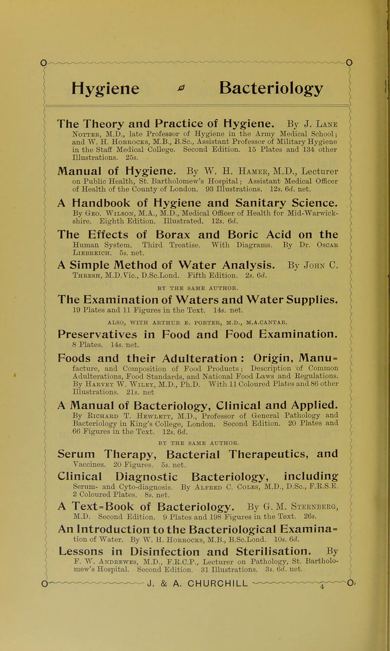 Hygiene * Bacteriology The Theory and Practice of Hygiene. By J. Lane Notteb, M.D., late Professor of Hygiene in the Army Medical School; and W. H. Hobbocks, M.B., B.Sc., Assistant Professor of Military Hygiene in the Staff Medical College. Second Edition. 15 Plates and 134 other Illustrations. 25s. Manual of Hygiene. By W. H. Hamer, M.D., Lecturer on Public Health, St. Bartholomew's Hospital; Assistant Medical Officer of Health of the County of London. 93 Illustrations. 12s. 6d. net. A Handbook of Hygiene and Sanitary Science. By Geo. Wilson, M.A., M.D., Medical Officer of Health for Mid-Warwick- shire. Eighth Edition. Illustrated. 12s. 6c?. The Effects of Borax and Boric Acid on the Human System. Third Treatise. With Diagrams. By Dr. Oscab Liebeeich. 5s. net. A Simple Method of Water Analysis. By John C. Thbesh, M.D.Vic., D.Sc.Lond. Fifth Edition. 2s. 6d. ( BY THE SAME AUTHOB. ( The Examination of Waters and Water Supplies. 19 Plates and 11 Figures in the Text. 14s. net. ALSO, WITH ABTHUB E. POBTEB, M.D., M.A.CANTAB. Preservatives in Food and Food Examination. 8 Plates. 14s. net. Foods and their Adulteration : Origin, Manu= facture, and Composition of Food Products; Description of Common Adulterations, Food Standards, and National Food Laws and Regulations. By Habvey W. Wiley, M.D., Ph.D. With 11 Coloured Plates and 86 other Illustrations. 21s. net A Manual of Bacteriology, Clinical and Applied. By Eichaed T. Hewlett, M.D., Professor of General Pathology and Bacteriology in King's College, London. Second Edition. 20 Plates and 66 Figures in the Text. 12s. 6d. BY THE SAME AUTHOB. Serum Therapy, Bacterial Therapeutics, and Vaccines. 20 Figures, os. net. ^ Clinical Diagnostic Bacteriology, including Serum- and Cyto-diagnosis. By Alfeed C. Coles, M.D., D.Sc, F.E.S.E. 2 Coloured Plates. 8s. net. A Text=Book of Bacteriology. By G-. M. Sternberg, M.D. Second Edition. 9 Plates and 198 Figures in the Text. 26s. An Introduction to the Bacteriological Examina= tion of Water. By W. H. Hobbocks, M.B., B.Sc.Lond. 10s. 6cL Lessons in Disinfection and Sterilisation. By F. W. Andeewes, M.D., F.E.C.P., Lecturer on Pathology, St. Bartholo- mew's Hospital. Second Edition. 31 Illustrations. 3s. 6d, net.