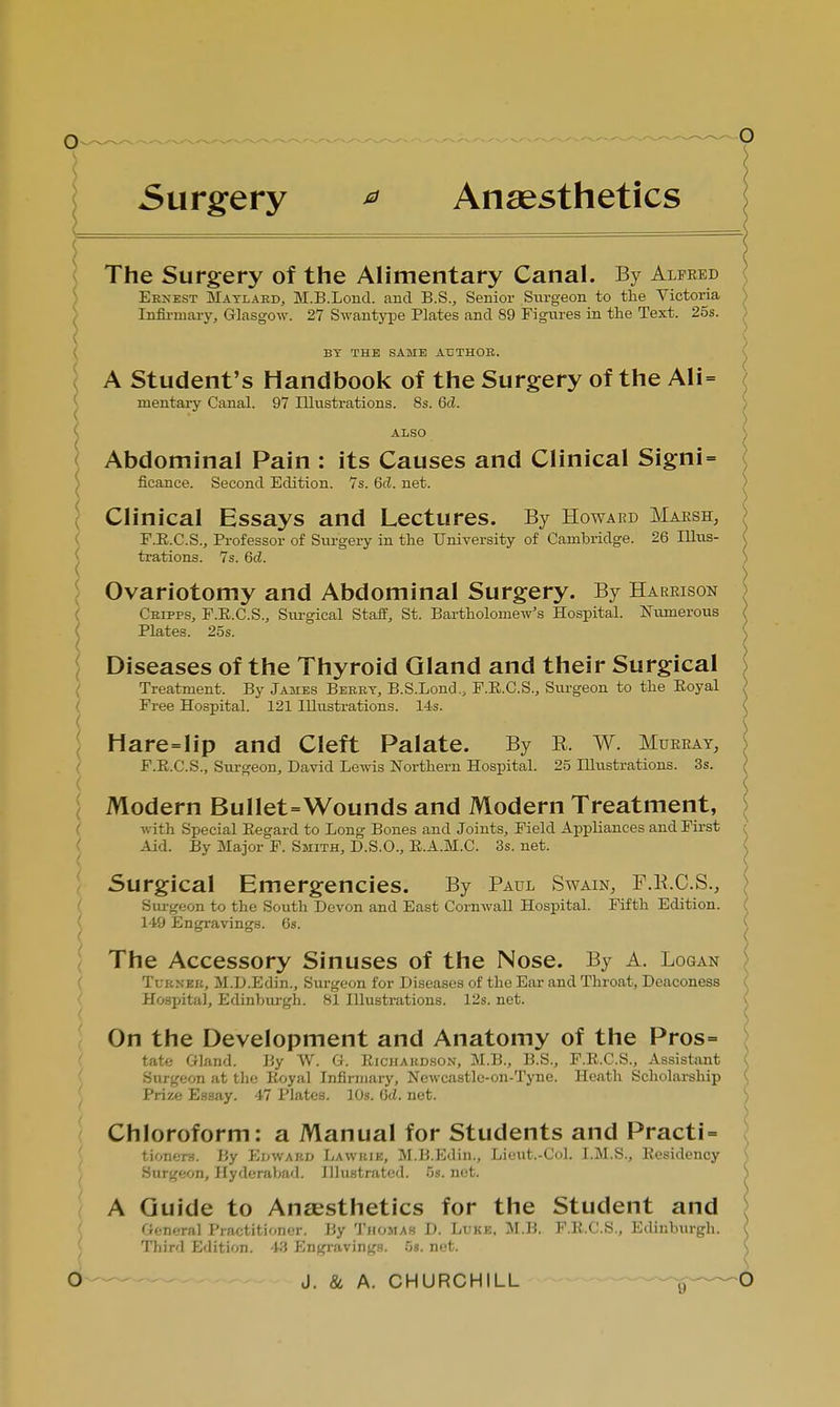 Surgery * Anaesthetics < The Surgery of the Alimentary Canal. By Alfred Ernest Maylard, M.B.Lond. and B.S., Senior Surgeon to the Victoria Infirmary, Glasgow. 27 Swantype Plates and 89 Figures in the Text. 25s. : BY THE SAME AUTHOR. A Student's Handbook of the Surgery of the Ali= mentary Canal. 97 Illustrations. 8s. 6d. ALSO Abdominal Pain : its Causes and Clinical Signi= ficance. Second Edition. 7s. 6d. net. Clinical Essays and Lectures. By Howard Marsh, F.R.C.S., Professor of Surgery in the University of Cambridge. 26 Illus- trations. 7s. Gd. Ovariotomy and Abdominal Surgery. By Harrison Cripfs, F.R.C.S., Surgical Staff, St. Bartholomew's Hospital. Numerous Plates. 25s. Modern BulIet=Wounds and Modern Treatment, with Special Eegard to Long Bones and Joints, Field Appliances and First Aid. By Major F. Smith, D.S.O., E.A.M.C. 3s. net. Surgical Emergencies. By Paul Swain, F.K.C.S., Surgeon to the South Devon and East Cornwall Hospital. Fifth Edition. Diseases of the Thyroid Gland and their Surgical Treatment. By James Beery, B.S.Lond., F.E.C.S., Surgeon to the Eoyal ) Free Hospital. 121 Illustrations. 14s. Hare=lip and Cleft Palate. By E. W. Murray, F.E.C.S., Surgeon, David Lewis Northern Hospital. 25 Illustrations. 3s. 149 Engravings. 6s. The Accessory Sinuses of the Nose. By A. Logan Tuknek, M.D.Edin., Surgeon for Diseases of the Ear and Throat, Deaconess Hospital, Edinburgh. 81 Illustrations. 12s. net. On the Development and Anatomy of the Pros= tote Gland. By W. G. Eichakdson, M.B., B.S., F.E.C.S., Assistant Surgeon at the Eoyal Infirmary, Newcastle-on-Tyne. Heath Scholarship Prize Essay. 47 Plates. 10s. 6<l. net. Chloroform: a Manual for Students and Practi= tioners. By Edward Lawkik, M.B.Edin., Lieut.-Col. I.M.S., Residency Surgeon, Hyderabad. Illustrated. 5s. net. A Guide to Anaesthetics for the Student and General Practitioner. By Thomas D. Luke. M.B. F.E.C.S., Edinburgh. Third Edition. 43 Engravings. 5s. net.