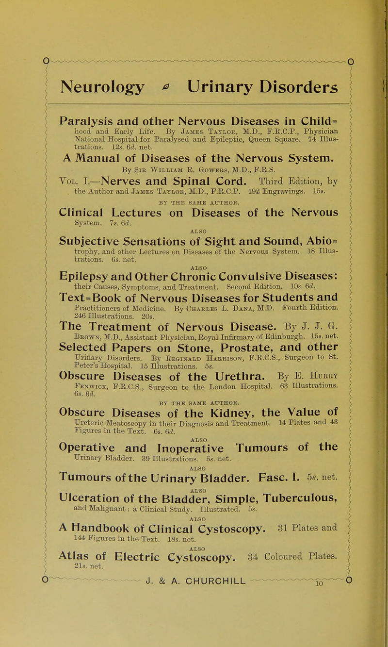 Neurology * Urinary Disorders Paralysis and other Nervous Diseases in Child= hood and Early Life. By James Taylor, M.D., F.R.C.P., Physician National Hospital for Paralysed and Epileptic, Queen Square. 74 Illus- ( trations. 12s. 6d. net. A Manual of Diseases of the Nervous System. By Sie William R. Gowers, M.D., P.R.S. Vol. I.—Nerves and Spinal Cord. Third Edition, by the Author and James Taylor, M.D., P.E.C.P. 192 Engravings. 15s. C BY THE SAME AUTHOR. Clinical Lectures on Diseases of the Nervous f System. 7s. Gd. ALSO Subjective Sensations of Sight and Sound, Abio= trophy, and other Lectures on Diseases of the Nervous System. 18 Illus- trations. 6s. net. ALSO Epilepsy and Other Chronic Convulsive Diseases: their Causes, Symptoms, and Treatment. Second Edition. 10s. 6c?. I Text=Book of Nervous Diseases for Students and ( Practitioners of Medicine. By Charles L. Dana, M.D. Fourth Edition. ( 246 Illustrations. 20s. The Treatment of Nervous Disease. By J. J. G-. Brown, M.D., Assistant Physician, Royal Infirmary of Edinburgh. 15s. net. Selected Papers on Stone, Prostate, and other Urinary Disorders. By Reginald Harrison, E.R.C.S., Surgeon to St. Peter's Hospital. 15 Illustrations. 5s. } Obscure Diseases of the Urethra. By E. Hueky Fenwick, F.R.C.S., Surgeon to the London Hospital. 63 Illustrations. \ 6s. 6d. ) BY THE SAME AUTHOR. < Obscure Diseases of the Kidney, the Value of Ureteric Meatoscopy in their Diagnosis and Treatment. 14 Plates and 43 S Figures in the Text. 6s. 6d. ( ALSO Operative and Inoperative Tumours of the Urinary Bladder. 39 Illustrations. 5s. net. ALSO Tumours of the Urinary Bladder. Fasc. I. 5s. net. ALSO Ulceration of the Bladder, Simple, Tuberculous, and Malignant: a Clinical Study. Illustrated. 5s. ALSO A Handbook of Clinical Cystoscopy. 31 Plates and 144 Figures in the Text. 18s. net. ALSO ) Atlas of Electric Cystoscopy. 34 Coloured Plates. 21s. net. *  )