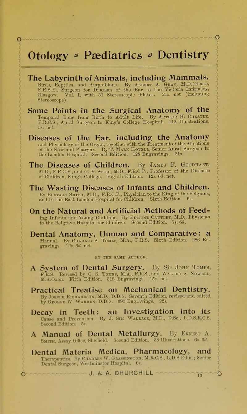 Otology a Paediatrics * Dentistry The Labyrinth of Animals, including Mammals, Birds, Reptiles, and Amphibians. By Albert A. Gray, M.D.(Glas.), F.R.S.E., Surgeon for Diseases of the Ear to the Victoria Infirmary, > Glasgow. Vol. I, with 31 Stereoscopic Plates. 21s. net (including > Stereoscope). \ Some Points in the Surgical Anatomy of the Temporal Bone from Birth to Adult Life. By Arthur H. Cheatle, F.R.C.S., Aural Surgeon to King's College Hospital. 112 Illustrations. > 5s. net. Diseases of the Ear, including the Anatomy and Physiology of the Organ, together with the Treatment of the Affections > of the Nose and Pharynx. By T. Mark Hovell, Senior Aural Surgeon to the London Hospital. Second Edition. 128 Engravings. 21s. The Diseases of Children. By James F. Goodhakt, M.D., E.E.C.P., and G. F. Still, M.D., F.R.C.P., Professor of the Diseases of Children, King's College. Eighth Edition. 12s. 6d. net. The Wasting Diseases of Infants and Children. ! By Eustace Smith, M.D., F.R.C.P., Physician to the King of the Belgians, ) and to the East London Hospital for Children. Sixth Edition. 6s. On the Natural and Artificial Methods of Feed= ing Infants and Young Children. By Edmund Cautlet, M.D., Physician ( to the Belgrave Hospital for Children. Second Edition. 7s. 6cl. Dental Anatomy, Human and Comparative: a i Manual. By Charles S. Tomes, M.A., F.R.S. Sixth Edition. 286 En- } gravings. 12s. 6<Z. net. ( by the same author. A System of Dental Surgery. By Sir John Tomes, J F.R.S. Revised by C. S. Tomes, M.A., F.R.S., and Walter S. Nowell, S M.A.Oxon. Fifth Edition. 318 Engravings, los. net. Practical Treatise on Mechanical Dentistry. By Joseph Richardson, M.D., D.D.S. Seventh Edition, revised and edited ) by George W. Warren, D.D.S. 690 Engravings. 22s. S Decay in Teeth: an Investigation into its Cause and Prevention. By J. Sim Wallace, M.D., D.Sc, L.D.S.R.C.S. ( Second Edition. 5». > A Manual of Dental Metallurgy. By Ki m si \ Smith, Assay Office, Sheffield. Second Edition. 38 Illustrations. 6s. Gd. Dental Materia Medica, Pharmacology, and Therapeutics. By Charles VV. Glassinoton, M.R.C.S., L.D.S.Edin.; Senior ^ Dental Surgeon, Westminster Hospital. 6s. (