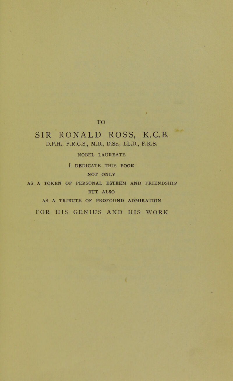 TO SIR RONALD ROSS, K.C.B. D.P.H., F.R.C.S., M.D., D.Sc, LL.D., F.R.S. NOBEL LAUREATE I DEDICATE THIS BOOK NOT ONLY A TOKEN OF PERSONAL ESTEEM AND FRIENDSHIP BUT ALSO AS A TRIBUTE OF PROFOUND ADMIRATION FOR HIS GENIUS AND HIS WORK