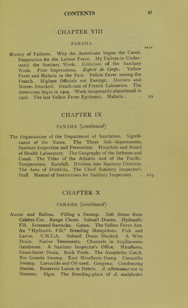 CHAPTER VIII PANAMA PAGE History of Failures. Why the Americans began the Canal. Preparation for the Labour Force. My Failure.to Under- stand the Sanitary Work. Criticism of the Sanitary Work. First Impressions. Esprit de Corps. Yellow Fever and Malaria in the Past. Yellow Fever among the French. Highest Officials not Exempt. Doctors and Nurses Attacked. Death-rate of French Labourers. The Americans begin in 1904. Work temporarily abandoned in 1906. The last Yellow Fever Epidemic. Malaria . . 99 CHAPTER IX PANAMA {continued) The Organisation of the Department of Sanitation. Signifi- cance of the Name. The Three Sub - departments. Sanitary Inspection and Prevention. Hospitals and Board of Health Laboratory. The Geography of the Isthmus and Canal. The Tides of the Atlantic and of the Pacific. Temperature. Rainfall. Division into Sanitary Districts. The Area of Districts. The Chief Sanitary Inspector's Staff. Manual of Instructions for Sanitary Inspectors . 119 CHAPTER X PANAMA {continued) Ancon and Balboa. Filling a Swamp. Soft Stone from Culebra Cut. Range Closet. Subsoil Drains. Hydraulic Fill. Screened Barracks. Gatun. The Yellow Fever Ant. An  Hydraulic Fill. Breeding Mosquitoes. Fish and Larvae. Y.M.C.A. Subsoil Drain Blocked. A Wire Drain. Native Tenements. Channels in Argillaceous Sandstone. • A Sanitary Inspector's Office. Miraflores. Grass-burnt Drain. Rock Pools. The Anopheles Catch. Rio Grande Swamp. East Miraflores Dump. Camatillo Swamp. Larvacide and Oil used. Gorgona. Condensing Station. Reservoir Larvae in Debris. A. albinianus not in Streams. Algae. The Breeding-place of A. malefactor.