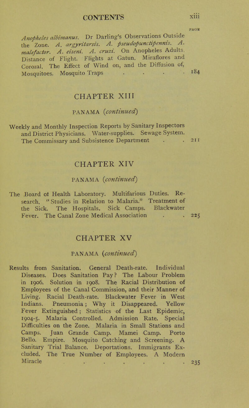 PAGE Anopheles albmmnus. Dr Darling's Observations Outside the Zone. A. argyritarsis. A. pseudopunciipennis. A. tnalefactor. A. eiseni. A. cruzi. On Anopheles Adults. Distance of Flight. Flights at Gatun. Miraflores and Corozal. The Effect of Wind on, and the Diffusion of, Mosquitoes. Mosquito Traps . . • .184 CHAPTER XIII PANAMA {continued) Weekly and Monthly Inspection Reports by Sanitary Inspectors and District Physicians. Water-supplies. Sewage System. The Commissary and Subsistence Department . .211 CHAPTER XIV PANAMA {contimied) The Board ot Health Laboratory. Multifarious Duties. Re- search,  Studies in Relation to Malaria. Treatment of the Sick. The Hospitals. Sick Camps. Blackwater Fever. The Canal Zone Medical Association . . 225 CHAPTER XV PANAMA {continued) Results from Sanitation. General Death-rate. Individual Diseases. Does Sanitation Pay ? The Labour Problem in 1906. Solution in 1908. The Racial Distribution of Employees of the Canal Commission, and their Manner of Living. Racial Death-rate. Blackwater Fever in West Indians. Pneumonia; Why it Disappeared. Yellow Fever Extinguished; Statistics of the Last Epidemic, 1904-5. Malaria Controlled. Admission Rate. Special Difficulties on the Zone. Malaria in Small Stations and Camps. Juan Grande Camp. Mamei Camp. Porto Bello. Empire. Mosquito Catching and Screening. A Sanitary Trial Balance. Deportations. Immigrants Ex- cluded. The True Number of Employees. A Modern Miracle ....... 235