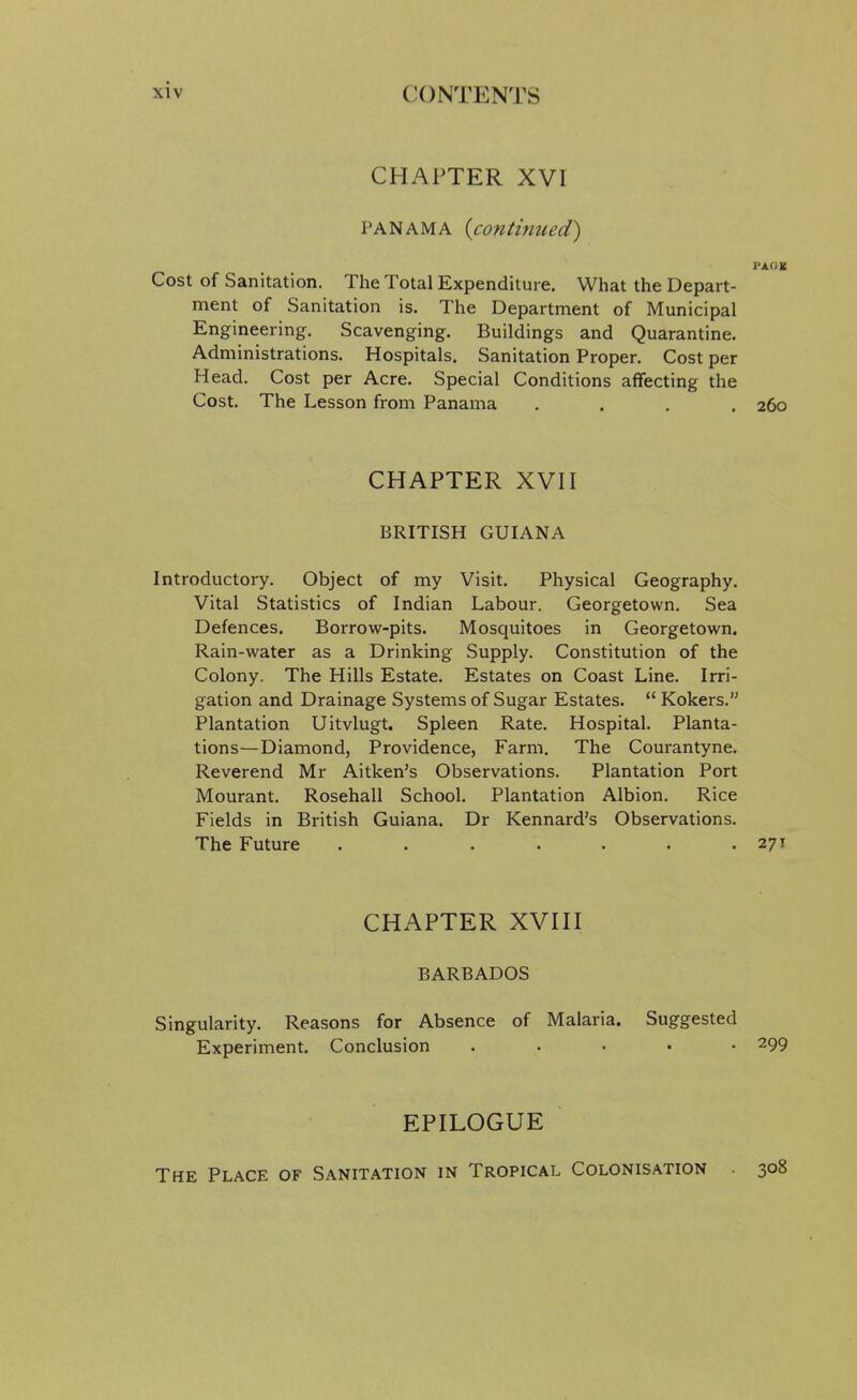 CHAPTER XVI PANAMA {contmued') PAGB Cost of Sanitation. The Total Expenditure. What the Depart- ment of Sanitation is. The Department of Municipal Engineering, Scavenging. Buildings and Quarantine. Administrations. Hospitals. Sanitation Proper. Cost per Head. Cost per Acre. Special Conditions affecting the Cost. The Lesson from Panama .... 260 CHAPTER XVn BRITISH GUIANA Introductory. Object of my Visit. Physical Geography. Vital Statistics of Indian Labour. Georgetown. Sea Defences. Borrow-pits. Mosquitoes in Georgetown. Rain-water as a Drinking Supply. Constitution of the Colony. The Hills Estate. Estates on Coast Line. Irri- gation and Drainage Systems of Sugar Estates.  Kokers. Plantation Uitvlugt. Spleen Rate. Hospital. Planta- tions—Diamond, Providence, Farm. The Courantyne. Reverend Mr Aitken's Observations. Plantation Port Mourant. Rosehall School. Plantation Albion. Rice Fields in British Guiana. Dr Kennard's Observations. The Future . . • . . . .271 CHAPTER XVHI BARBADOS Singularity. Reasons for Absence of Malaria. Suggested Experiment. Conclusion . . . . • 299 EPILOGUE The Place of Sanitation in Tropical Colonisation 308
