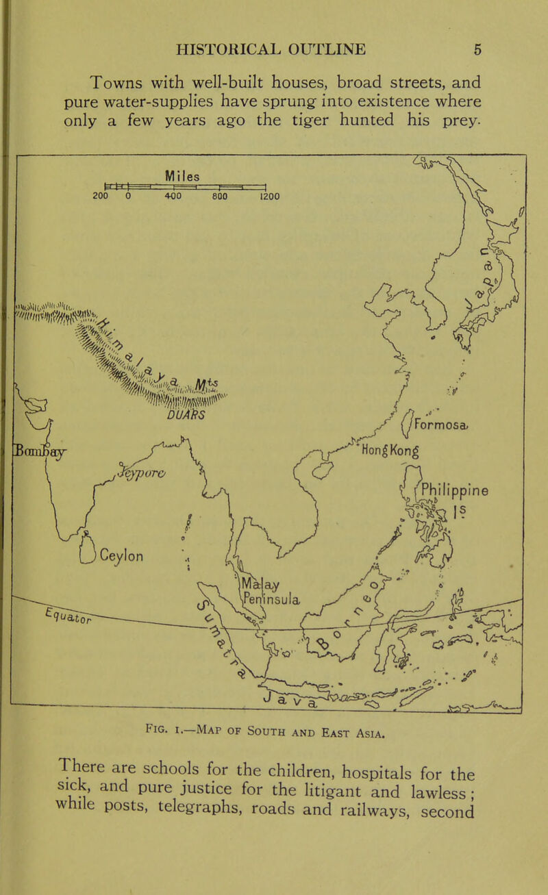 HISTORICAL OUTLINE 6 Towns with well-built houses, broad streets, and pure water-supplies have sprung into existence where only a few years ago the tiger hunted his prey. Fig. I.—Map of South and East Asia. There are schools for the children, hospitals for the sick, and pure justice for the litigant and lawless; while posts, telegraphs, roads and railways, second