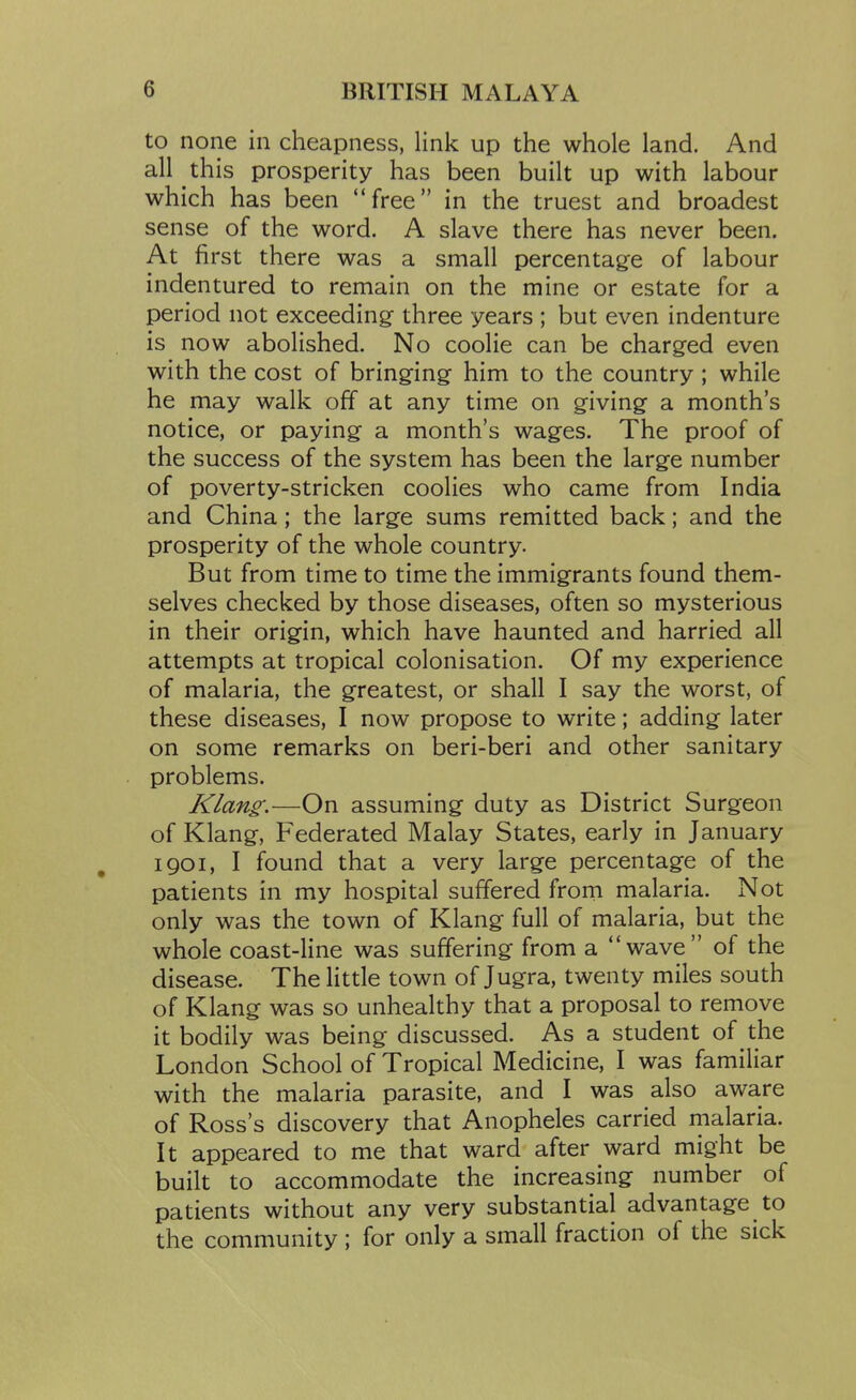 to none in cheapness, link up the whole land. And all this prosperity has been built up with labour which has been free in the truest and broadest sense of the word. A slave there has never been. At first there was a small percentage of labour indentured to remain on the mine or estate for a period not exceeding three years ; but even indenture is now abolished. No coolie can be charged even with the cost of bringing him to the country ; while he may walk off at any time on giving a month's notice, or paying a month's wages. The proof of the success of the system has been the large number of poverty-stricken coolies who came from India and China; the large sums remitted back; and the prosperity of the whole country. But from time to time the immigrants found them- selves checked by those diseases, often so mysterious in their origin, which have haunted and harried all attempts at tropical colonisation. Of my experience of malaria, the greatest, or shall I say the worst, of these diseases, I now propose to write; adding later on some remarks on beri-beri and other sanitary problems. Klang:—On assuming duty as District Surgeon of Klang, Federated Malay States, early in January I go I, I found that a very large percentage of the patients in my hospital suffered from malaria. Not only was the town of Klang full of malaria, but the whole coast-line was suffering from a wave of the disease. The little town of Jugra, twenty miles south of Klang was so unhealthy that a proposal to remove it bodily was being discussed. As a student of the London School of Tropical Medicine, I was familiar with the malaria parasite, and I was also aware of Ross's discovery that Anopheles carried malaria. It appeared to me that ward after ward might be built to accommodate the increasing number of patients without any very substantial advantage to the community ; for only a small fraction of the sick