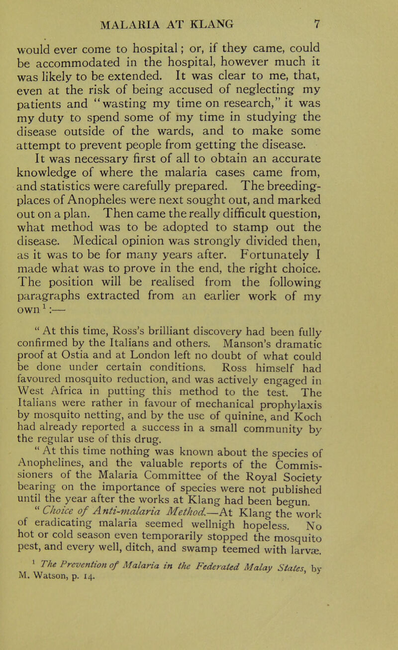 would ever come to hospital; or, if they came, could be accommodated in the hospital, however much it was likely to be extended. It was clear to me, that, even at the risk of being accused of neglecting- my patients and wasting my time on research, it was my duty to spend some of my time in studying the disease outside of the wards, and to make some attempt to prevent people from getting the disease. It was necessary first of all to obtain an accurate knowledge of where the malaria cases came from, and statistics were carefully prepared. The breeding- places of Anopheles were next sought out, and marked out on a plan. Then came the really difficult question, what method was to be adopted to stamp out the disease. Medical opinion was strongly divided then, as it was to be for many years after. Fortunately I made what was to prove in the end, the right choice. The position will be realised from the following paragraphs extracted from an earlier work of my own ^:—  At this time, Ross's brilliant discovery had been fully confirmed by the Italians and others. Hanson's dramatic proof at Ostia and at London left no doubt of what could be done under certain conditions. Ross himself had favoured mosquito reduction, and was actively engaged in West Africa in putting this method to the test. The Italians were rather in favour of mechanical prophylaxis by mosquito netting, and by the use of quinine, and Koch had already reported a success in a small community by the regular use of this drug.  At this time nothing was known about the species of Anophelines, and the valuable reports of the Commis- sioners of the Malaria Committee of the Royal Society bearing on the importance of species were not published until the year after the works at Klang had been begun.  Choice of Anti-malaria Method.—At Klang the work of eradicating malaria seemed wellnigh hopeless. No hot or cold season even temporarily stopped the mosquito pest, and every well, ditch, and swamp teemed with larvae. 1 The Prevention of Malaria in the Federated Malay States by M. Watson, p. 14. '