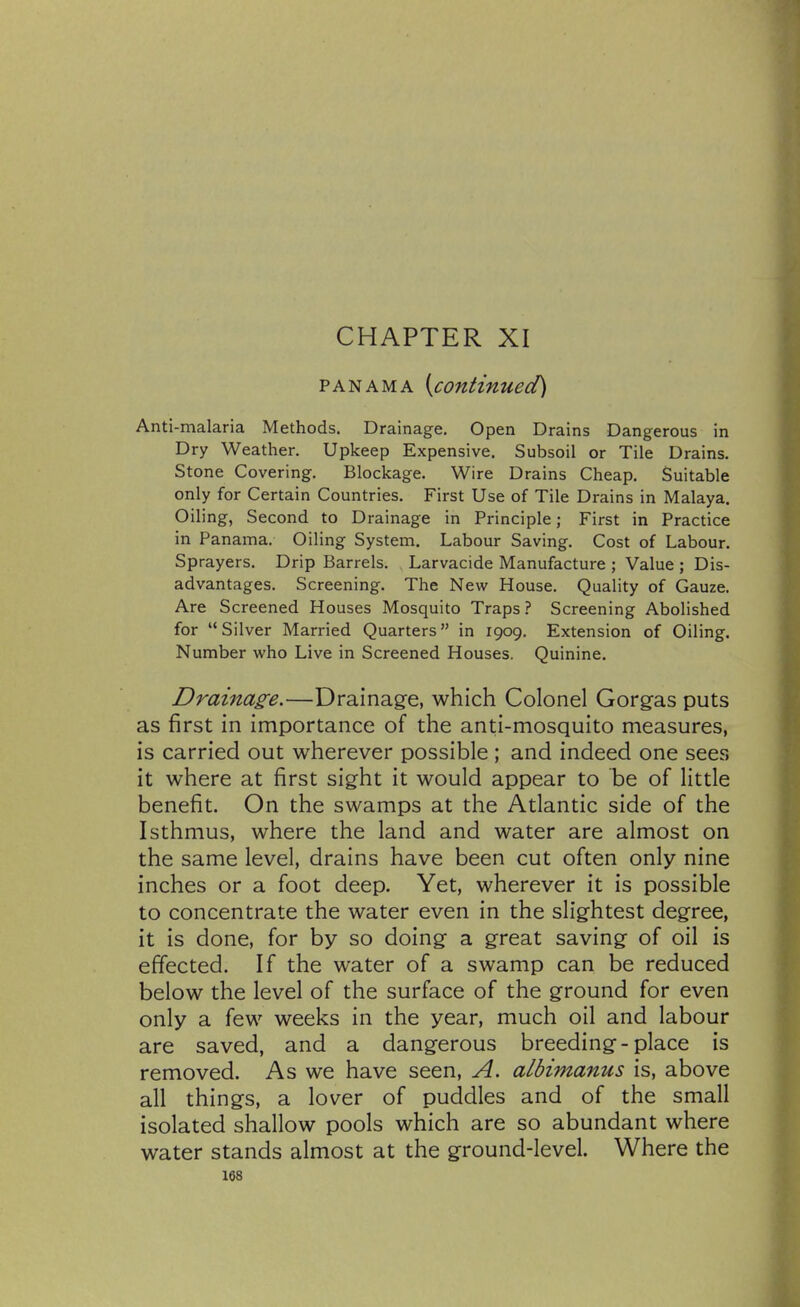 CHAPTER XI PANAMA [continued) Anti-malaria Methods. Drainage. Open Drains Dangerous in Dry Weather. Upkeep Expensive. Subsoil or Tile Drains. Stone Covering. Blockage. Wire Drains Cheap. Suitable only for Certain Countries. First Use of Tile Drains in Malaya. Oiling, Second to Drainage in Principle; First in Practice in Panama. Oiling System. Labour Saving. Cost of Labour. Sprayers. Drip Barrels. Larvacide Manufacture ; Value ; Dis- advantages. Screening. The New House. Quality of Gauze. Are Screened Houses Mosquito Traps? Screening Abolished for Silver Married Quarters in 1909. Extension of Oiling. Number who Live in Screened Houses. Quinine. Drainas^e.—Drainage, which Colonel Gorgas puts as first in importance of the anti-mosquito measures, is carried out wherever possible; and indeed one sees it where at first sight it would appear to be of little benefit. On the swamps at the Atlantic side of the Isthmus, where the land and water are almost on the same level, drains have been cut often only nine inches or a foot deep. Yet, wherever it is possible to concentrate the water even in the slightest degree, it is done, for by so doing a great saving of oil is effected. If the water of a swamp can be reduced below the level of the surface of the ground for even only a few weeks in the year, much oil and labour are saved, and a dangerous breeding-place is removed. As we have seen, A. albimanus is, above all things, a lover of puddles and of the small isolated shallow pools which are so abundant where water stands almost at the ground-level. Where the