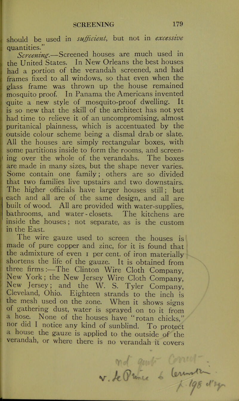 should be used in sufficient, but not in excessive quantities. Screening.—Screened houses are much used in the United States. In New Orleans the best houses had a portion of the verandah screened, and had frames fixed to all windows, so that even when the glass frame was thrown up the house remained mosquito proof. In Panama the Americans invented quite a new style of mosquito-proof dwelling. It is so new that the skill of the architect has not yet had time to relieve it of an uncompromising-, almost puritanical plainness, which is accentuated by the outside colour scheme being a dismal drab or slate. All the houses are simply rectangular boxes, with some partitions inside to form the rooms, and screen- ing over the whole of the verandahs. The boxes are made in many sizes, but the shape never varies. Some contain one family; others are so divided that two families live upstairs and two downstairs. The higher officials have larger houses still; but each and all are of the same design, and all are built of wood. All are provided with water-supplies, bathrooms, and water-closets. The kitchens are inside the houses; not separate, as is the custom in the East. The wire gauze used to screen the houses is made of pure copper and zinc, for it is found that the admixture of even i per cent, of iron materially shortens the life of the gauze. It is obtained from three firms:—The Clinton Wire Cloth Company, New York; the New Jersey Wire Cloth Company, New Jersey; and the W. S. Tyler Company, Cleveland, Ohio. Eighteen strands to the inch is the mesh used on the zone. When it shows signs of gathering dust, water is sprayed on to it from a hose. None of the houses have rotan chicks, nor did I notice any kind of sunblind. To protect a house the gauze is applied to the outside of the verandah, or where there is no verandah it covers