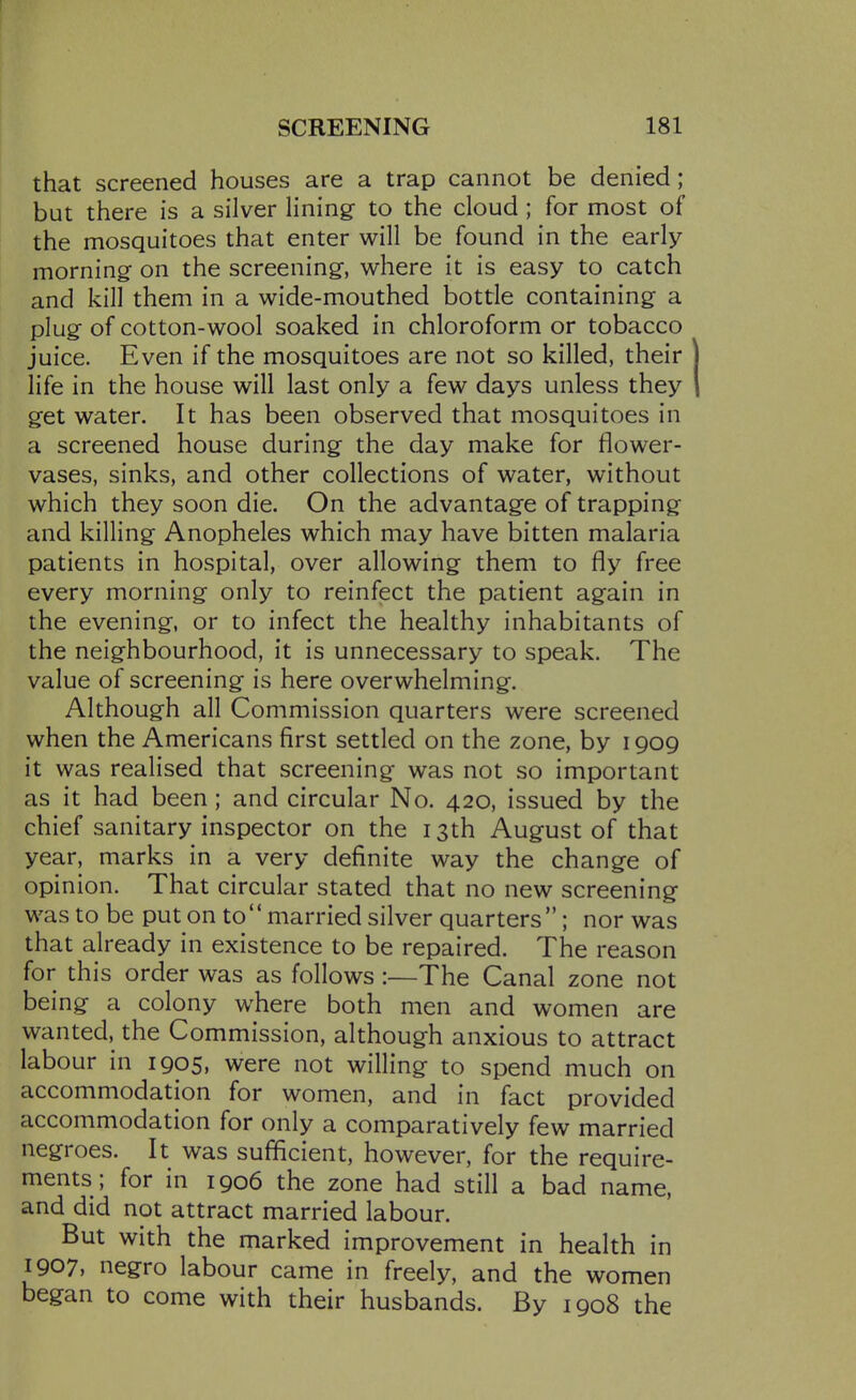 that screened houses are a trap cannot be denied; but there is a silver lining to the cloud; for most of the mosquitoes that enter will be found in the early morning: on the screening, where it is easy to catch and kill them in a wide-mouthed bottle containing a plug- of cotton-wool soaked in chloroform or tobacco juice. Even if the mosquitoes are not so killed, their life in the house will last only a few days unless they get water. It has been observed that mosquitoes in a screened house during the day make for flower- vases, sinks, and other collections of water, without which they soon die. On the advantage of trapping and killing Anopheles which may have bitten malaria patients in hospital, over allowing them to fly free every morning only to reinfect the patient again in the evening, or to infect the healthy inhabitants of the neighbourhood, it is unnecessary to speak. The value of screening is here overwhelming. Although all Commission quarters were screened when the Americans first settled on the zone, by 1909 it was realised that screening was not so important as it had been; and circular No. 420, issued by the chief sanitary inspector on the 13th August of that year, marks in a very definite way the change of opinion. That circular stated that no new screening was to be put on to married silver quarters; nor was that already in existence to be repaired. The reason for this order was as follows :—The Canal zone not being a colony where both men and women are wanted, the Commission, although anxious to attract labour in 1905, were not willing to spend much on accommodation for women, and in fact provided accommodation for only a comparatively few married negroes. It was sufficient, however, for the require- ments; for in 1906 the zone had still a bad name, and did not attract married labour. But with the marked improvement in health in 1907. negro labour came in freely, and the women began to come with their husbands. By 1908 the
