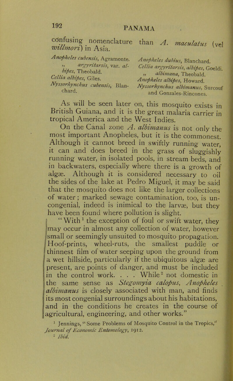 cdnfusingf nomenclature willmori) in Asia. Anopheles cubensis, Agramonte. ), aro^yritarsis, var. al- bipes, Theobald. Ccllia alhipes, Giles. Nyssorhynchus cubensis, Blan- chard. than A. maculatus (vel Anopheles dubius, Blanchard. Cellia ariryrilarsis, albipes, Goeldi. „ albimana, Theobald. Anopheles albipes, Howard. Nyssorhynchus albimanus, Surcouf and Gonzales-Rincones. As will be seen later on, this mosquito exists in British Guiana, and it is the gfreat malaria carrier in tropical America and the West Indies. On the Canal zone A. albimanus is not only the most important Anopheles, but it is the commonest. Although it cannot breed in swiftly running water, it can and does breed in the grass of slug-gishly running water, in isolated pools, in stream beds, and in backwaters, especially where there is a growth of algae. Although it is considered necessary to oil the sides of the lake at Pedro Miguel, it may be said that the mosquito does not like the larger collections of water; marked sewage contamination, too, is un- congenial, indeed is inimical to the larvae, but they have been found where pollution is slight, j  With^ the exception of foul or swift water, they may occur in almost any collection of water, however Ismail or seemingly unsuited to mosquito propagation. I Hoof-prints, wheel-ruts, the smallest puddle or thinnest film of water seeping upon the ground from a wet hillside, particularly if the ubiquitous algae are present, are points of danger, and must be included in the control work. . . . While ^ not domestic in the same sense as Stegomyia calopus, Anopheles albimanus is closely associated with man, and finds its most congenial surroundings about his habitations, and in the conditions he creates in the course of agricultural, engineering, and other works. ^ Jennings,  Some Problems of Mosquito Control in the Tropics, Journal of Economic Entomology, 1912.