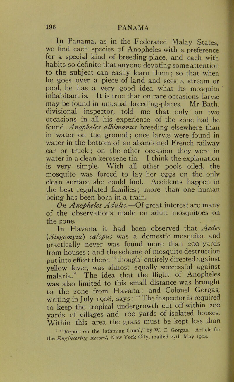 In Panama, as in the Federated Malay States, we find each species of Anopheles with a preference for a special kind of breeding-place, and each with habits so definite that anyone devoting some attention to the subject can easily learn them; so that when he goes over a piece of land and sees a stream or pool, he has a very good idea what its mosquito ' inhabitant is. It is true that on rare occasions larvae may be found in unusual breeding-places. Mr Bath, divisional inspector, told me that only on two occasions in all his experience of the zone had he found Anopheles albimanus breeding elsewhere than in water on the ground ; once larvae were found in water in the bottom of an abandoned French railway car or truck; on the other occasion they were in water in a clean kerosene tin. I think the explanation is very simple. With all other pools oiled, the mosquito was forced to lay her eggs on the only clean surface she could find. Accidents happen in the best regulated families; more than one human being has been born in a train. On Anopheles Adults.—Of great interest are many of the observations made on adult mosquitoes on the zone. In Havana it had been observed that Aedes {Stegomyia) calopus was a domestic mosquito, and practically never was found more than 200 yards from houses ; and the scheme of mosquito destruction put into effect there,  though^ entirely directed against yellow fever, was almost equally successful against malaria. The idea that the flight of Anopheles was also limited to this small distance was brought to the zone from Havana; and Colonel Gorgas, writing in July 1908, says :  The inspector is required to keep the tropical undergrowth cut off within 200 yards of villages and 100 yards of isolated houses. Within this area the grass must be kept less than 1  Report on the Isthmian Canal, by W. C. Gorgas. Article for the Engineering Record, New York City, mailed 25th May 1904.