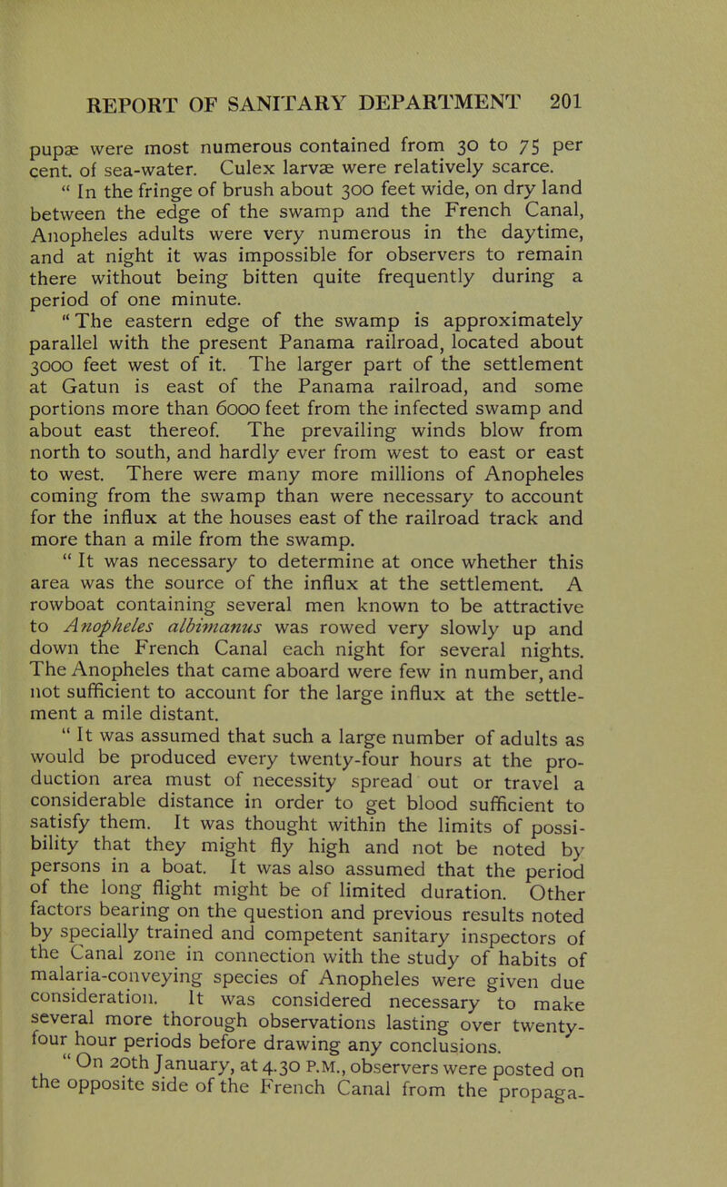 pupae were most numerous contained from 30 to 75 per cent, of sea-water. Culex larvae were relatively scarce.  In the fringe of brush about 300 feet wide, on dry land between the edge of the swamp and the French Canal, Anopheles adults were very numerous in the daytime, and at night it was impossible for observers to remain there without being bitten quite frequently during a period of one minute.  The eastern edge of the swamp is approximately parallel with the present Panama railroad, located about 3000 feet west of it. The larger part of the settlement at Gatun is east of the Panama railroad, and some portions more than 6000 feet from the infected swamp and about east thereof. The prevailing winds blow from north to south, and hardly ever from west to east or east to west. There were many more millions of Anopheles coming from the swamp than were necessary to account for the influx at the houses east of the railroad track and more than a mile from the swamp.  It was necessary to determine at once whether this area was the source of the influx at the settlement. A rowboat containing several men known to be attractive to Anopheles aLbimanus was rowed very slowly up and down the French Canal each night for several nights. The Anopheles that came aboard were few in number, and not sufficient to account for the large influx at the settle- ment a mile distant.  It was assumed that such a large number of adults as would be produced every twenty-four hours at the pro- duction area must of necessity spread out or travel a considerable distance in order to get blood sufficient to satisfy them. It was thought within the limits of possi- bility that they might fly high and not be noted by persons in a boat. It was also assumed that the period of the long flight might be of limited duration. Other factors bearing on the question and previous results noted by specially trained and competent sanitary inspectors of the Canal zone in connection with the study of habits of malaria-conveying species of Anopheles were given due consideration. It was considered necessary to make several more thorough observations lasting over twenty- four hour periods before drawing any conclusions.  On 20th January, at 4.30 P.M., observers were posted on the opposite side of the French Canal from the propaga