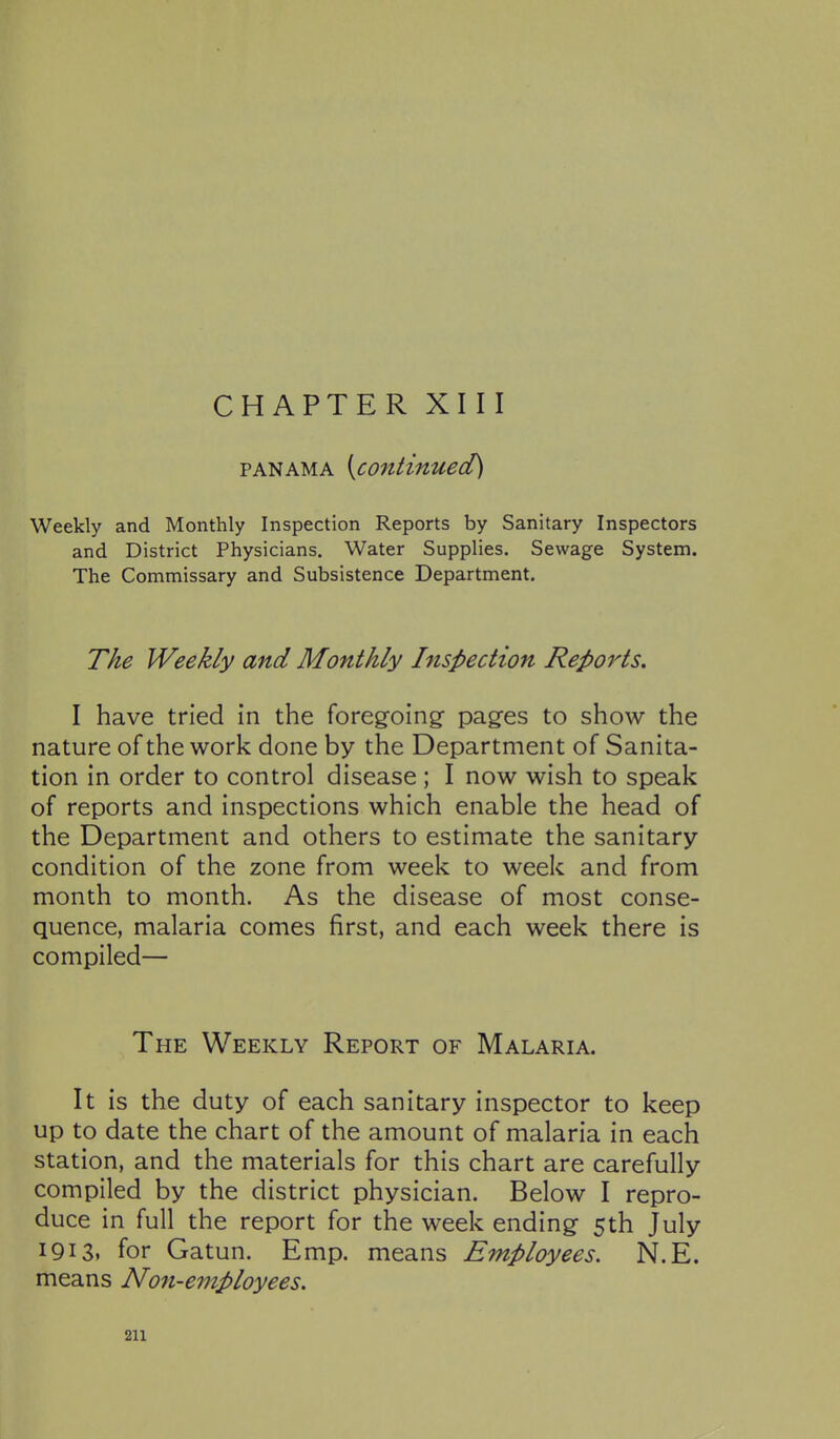 CHAPTER XIII PANAMA [continued) Weekly and Monthly Inspection Reports by Sanitary Inspectors and District Physicians. Water Supplies. Sewage System. The Commissary and Subsistence Department. The Weekly and Monthly htspection Repo^^ts. I have tried in the foregoing^ pag^es to show the nature of the work done by the Department of Sanita- tion in order to control disease ; I now wish to speak of reports and inspections which enable the head of the Department and others to estimate the sanitary- condition of the zone from week to week and from month to month. As the disease of most conse- quence, malaria comes first, and each week there is compiled— The Weekly Report of Malaria. It is the duty of each sanitary inspector to keep up to date the chart of the amount of malaria in each station, and the materials for this chart are carefully compiled by the district physician. Below I repro- duce in full the report for the week ending 5th July 1913. for Gatun. Emp. means Employees. N.E. means Non-employees.