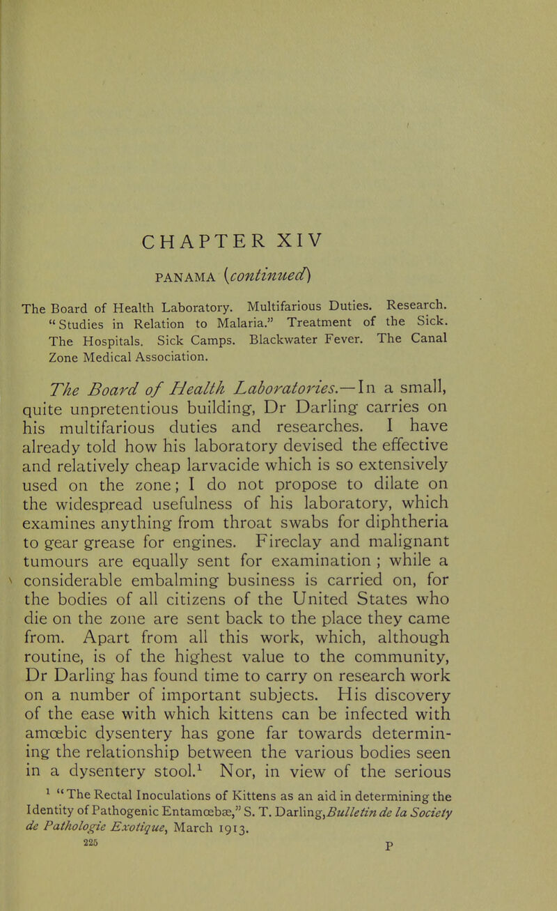 CHAPTER XIV PANAMA {contimied) The Board of Health Laboratory. Multifarious Duties. Research. Studies in Relation to Malaria, Treatment of the Sick. The Hospitals. Sick Camps. Blackwater Fever. The Canal Zone Medical Association. The Board of Health Laboratories— a small, quite unpretentious building^, Dr Darling carries on his multifarious duties and researches. I have already told how his laboratory devised the effective and relatively cheap larvacide which is so extensively used on the zone; I do not propose to dilate on the widespread usefulness of his laboratory, which examines anything from throat swabs for diphtheria to gear grease for engines. Fireclay and malignant tumours are equally sent for examination ; while a considerable embalming business is carried on, for the bodies of all citizens of the United States who die on the zone are sent back to the place they came from. Apart from all this work, which, although routine, is of the highest value to the community, Dr Darling has found time to carry on research work on a number of important subjects. His discovery of the ease with which kittens can be infected with amoebic dysentery has gone far towards determin- ing the relationship between the various bodies seen in a dysentery stool.^ Nor, in view of the serious ^  The Rectal Inoculations of Kittens as an aid in determining the Identity of Pathogenic Entamoeba, S. T. T>zx\\n<g,Bulletin de la Society de Pathologic Exoiique^ March 1913.