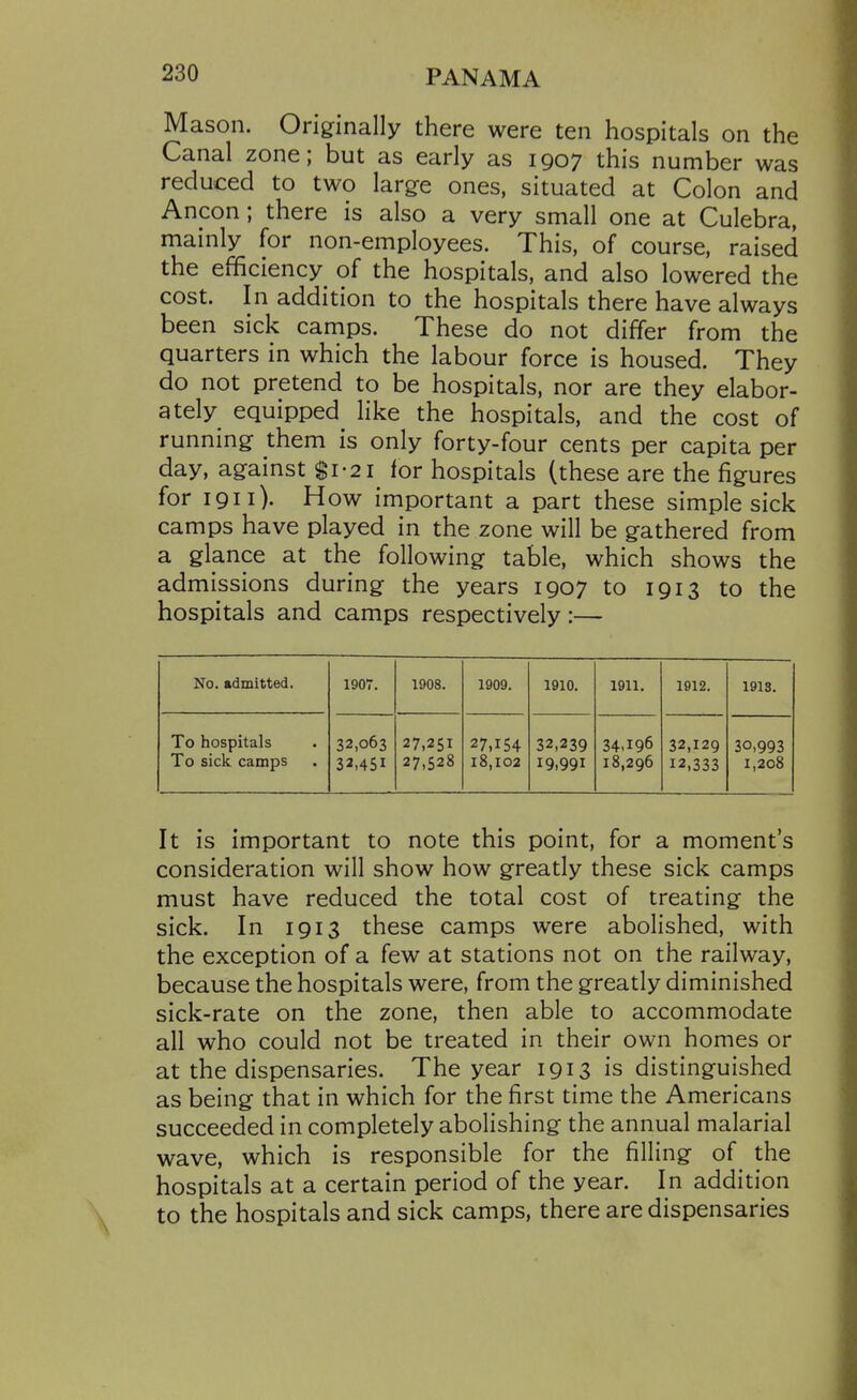 Mason. Originally there were ten hospitals on the Canal zone; but as early as 1907 this number was reduced to two large ones, situated at Colon and Ancon; there is also a very small one at Culebra, mainly for non-employees. This, of course, raised the efficiency of the hospitals, and also lowered the cost. In addition to the hospitals there have always been sick camps. These do not differ from the quarters in which the labour force is housed. They do not pretend to be hospitals, nor are they elabor- ately equipped like the hospitals, and the cost of running them is only forty-four cents per capita per day, against $1-21 for hospitals (these are the figures for 1911). How important a part these simple sick camps have played in the zone will be gathered from a glance at the following table, which shows the admissions during the years 1907 to 1913 to the hospitals and camps respectively:— No. admitted. 1907. 1908. 1909. 1910. 1911. 1912. 191S. To hospitals To sick camps 32,063 32.451 27,251 27.528 27.154 18,102 32,239 19.991 34.196 18,296 32,129 12,333 30,993 1,208 It is important to note this point, for a moment's consideration will show how greatly these sick camps must have reduced the total cost of treating the sick. In 1913 these camps were abolished, with the exception of a few at stations not on the railway, because the hospitals were, from the greatly diminished sick-rate on the zone, then able to accommodate all who could not be treated in their own homes or at the dispensaries. The year 1913 is distinguished as being that in which for the first time the Americans succeeded in completely abolishing the annual malarial wave, which is responsible for the filling of_ the hospitals at a certain period of the year. In addition to the hospitals and sick camps, there are dispensaries