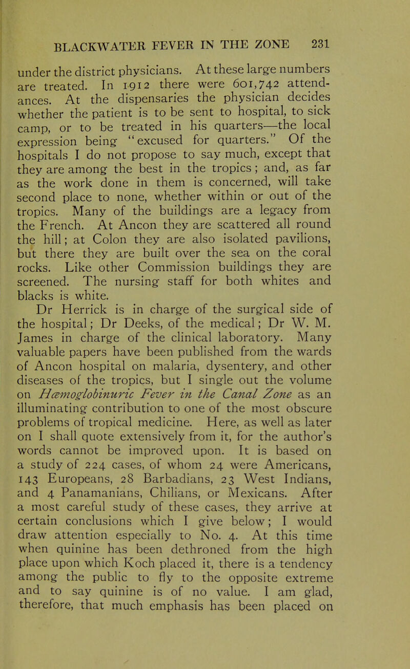 under the district physicians. At these large numbers are treated. In 1912 there were 601,742 attend- ances. At the dispensaries the physician decides whether the patient is to be sent to hospital, to sick camp, or to be treated in his quarters—the local expression being excused for quarters. Of the hospitals I do not propose to say much, except that they are among the best in the tropics ; and, as far as the work done in them is concerned, will take second place to none, whether within or out of the tropics. Many of the buildings are a legacy from the French. At Ancon they are scattered all round the hill; at Colon they are also isolated pavilions, but there they are built over the sea on the coral rocks. Like other Commission buildings they are screened. The nursing staff for both whites and blacks is white. Dr Herrick is in charge of the surgical side of the hospital; Dr Decks, of the medical; Dr W. M. James in charge of the clinical laboratory. Many valuable papers have been published from the wards of Ancon hospital on malaria, dysentery, and other diseases of the tropics, but I single out the volume on Hcemo§^lobinuric Fever in the Canal Zone as an illuminating contribution to one of the most obscure problems of tropical medicine. Here, as well as later on I shall quote extensively from it, for the author's words cannot be improved upon. It is based on a study of 224 cases, of whom 24 were Americans, 143 Europeans, 28 Barbadians, 23 West Indians, and 4 Panamanians, Chilians, or Mexicans. After a most careful study of these cases, they arrive at certain conclusions which I give below; I would draw attention especially to No. 4. At this time when quinine has been dethroned from the high place upon which Koch placed it, there is a tendency among the public to fly to the opposite extreme and to say quinine is of no value. I am glad, therefore, that much emphasis has been placed on