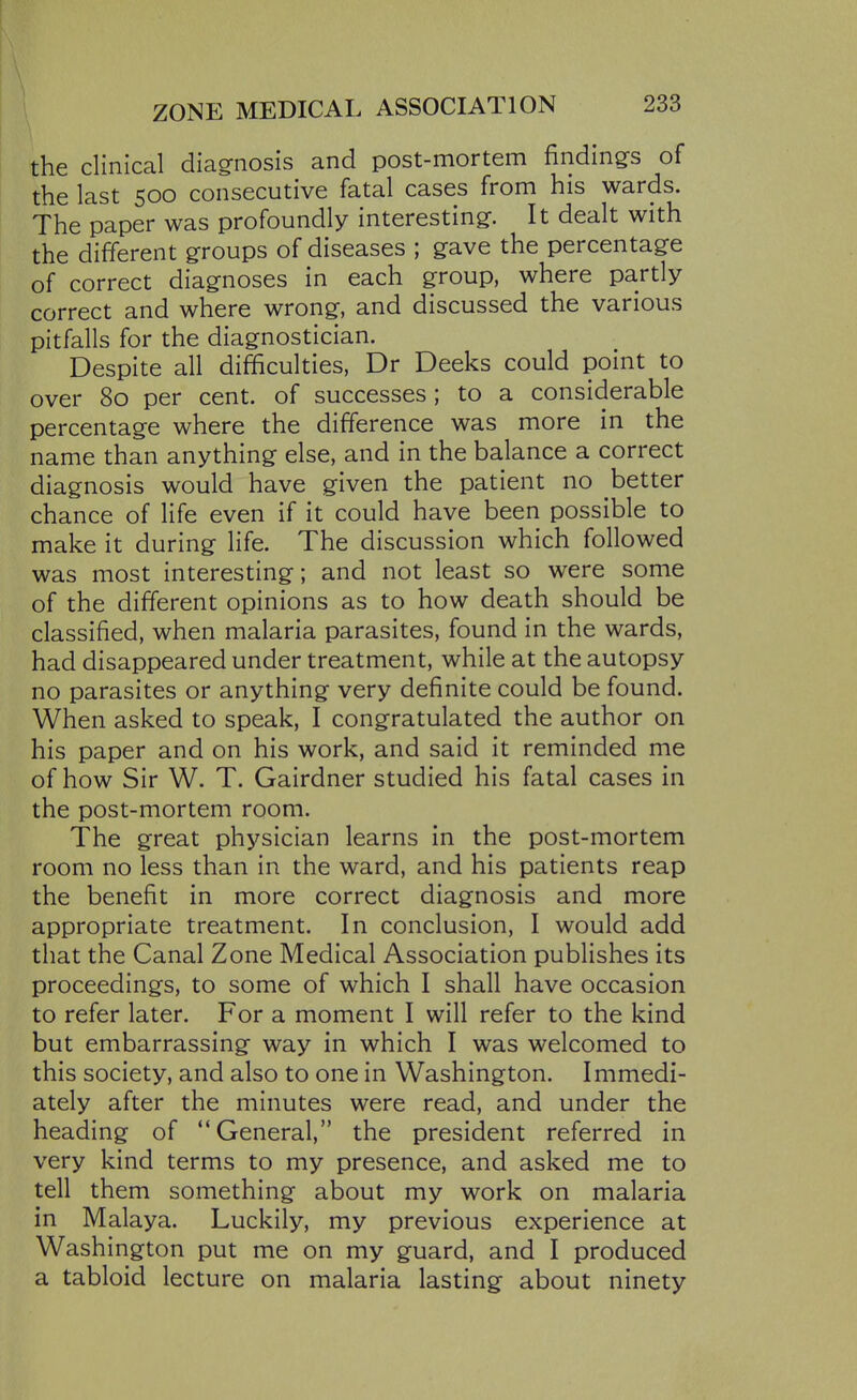 the clinical diagnosis and post-mortem findings of the last 500 consecutive fatal cases from his wards. The paper was profoundly interesting. It dealt with the different groups of diseases ; gave the percentage of correct diagnoses in each group, where partly correct and where wrong, and discussed the various pitfalls for the diagnostician. Despite all difficulties, Dr Deeks could point to over 80 per cent, of successes; to a considerable percentage where the difference was more in the name than anything else, and in the balance a correct diagnosis would have given the patient no better chance of life even if it could have been possible to make it during life. The discussion which followed was most interesting; and not least so were some of the different opinions as to how death should be classified, when malaria parasites, found in the wards, had disappeared under treatment, while at the autopsy no parasites or anything very definite could be found. When asked to speak, I congratulated the author on his paper and on his work, and said it reminded me of how Sir W. T. Gairdner studied his fatal cases in the post-mortem room. The great physician learns in the post-mortem room no less than in the ward, and his patients reap the benefit in more correct diagnosis and more appropriate treatment. In conclusion, I would add that the Canal Zone Medical Association publishes its proceedings, to some of which I shall have occasion to refer later. For a moment I will refer to the kind but embarrassing way in which I was welcomed to this society, and also to one in Washington. Immedi- ately after the minutes were read, and under the heading of General, the president referred in very kind terms to my presence, and asked me to tell them something about my work on malaria in Malaya. Luckily, my previous experience at Washington put me on my guard, and I produced a tabloid lecture on malaria lasting about ninety