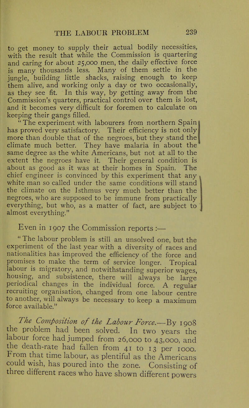 to get money to supply their actual bodily necessities, with the result that while the Commission is quartering and caring for about 25,000 men, the daily effective force is many thousands less. Many of them settle in the jungle, building little shacks, raising enough to keep them alive, and working only a day or two occasionally, as they see fit. In this way, by getting away from the Commission's quarters, practical control over them is lost, and it becomes very difficult for foremen to calculate on keeping their gangs filled.  The experiment with labourers from northern Spain has proved very satisfactory. Their efficiency is not only more than double that of the negroes, but they stand the climate much better. They have malaria in about the same degree as the white Americans, but not at all to the extent the negroes have it. Their general condition is about as good as it was at their homes in Spain. The chief engineer is convinced by this experiment that any white man so called under the same conditions will stand the climate on the Isthmus very much better than the negroes, who are supposed to be immune from practically everything, but who, as a matter of fact, are subject to almost everything. Even in 1907 the Commission reports :—  The labour problem is still an unsolved one, but the experiment of the last year with a diversity of races and nationalities has improved the efficiency of the force and promises to make the term of service longer. Tropical labour is migratory, and notwithstanding superior wages, housing, and subsistence, there will always be large periodical changes in the individual force. A regular recruiting organisation, changed from one labour centre to another, will always be necessary to keep a maximum force available. The Composition of the Labour Force.—By 1908 the problem had been solved. In two years the labour force had jumped from 26,000 to 43,000, and the death-rate had fallen from 41 to 13 per 1000. From that time labour, as plentiful as the Americans could wish, has poured into the zone. Consisting of three different races who have shown different powers