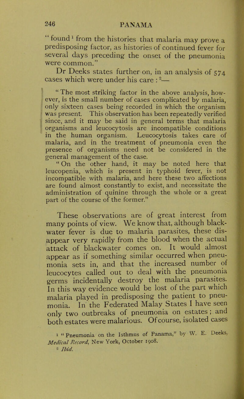  found ^ from the histories that malaria may prove a predisposing factor, as histories of continued fever for several days preceding- the onset of the pneumonia were common. Dr Deeks states further on, in an analysis of 574 cases which were under his care : ^—  The most striking factor in the above analysis, how- ever, is the small number of cases complicated by malaria, only sixteen cases being recorded in which the organism was present. This observation has been repeatedly verified since, and it may be said in general terms that malaria organisms and leucocytosis are incompatible conditions in the human organism. Leucocytosis takes care of malaria, and in the treatment of pneumonia even the presence of organisms need not be considered in the general management of the case.  On the other hand, it may be noted here that leucopenia, which is present in typhoid fever, is not incompatible with malaria, and here these two affections are found almost constantly to exist, and necessitate the administration of quinine through the whole or a great part of the course of the former. These observations are of great interest from many points of view. We know that, although black- water fever is due to malaria parasites, these dis- appear very rapidly from the blood when the actual attack of blackwater comes on. It would almost appear as if something similar occurred when pneu- monia sets in, and that the increased number of leucocytes called out to deal with the pneumonia germs incidentally destroy the malaria parasites. In this way evidence would be lost of the part which malaria played in predisposing the patient to pneu- monia. In the Federated Malay States I have seen only two outbreaks of pneumonia on estates; and both estates were malarious. Of course, isolated cases 1  Pneumonia on the Isthmus of Panama, by VV. E. Deeks, Medical Record, New York, October 1908. 2 Ibid.