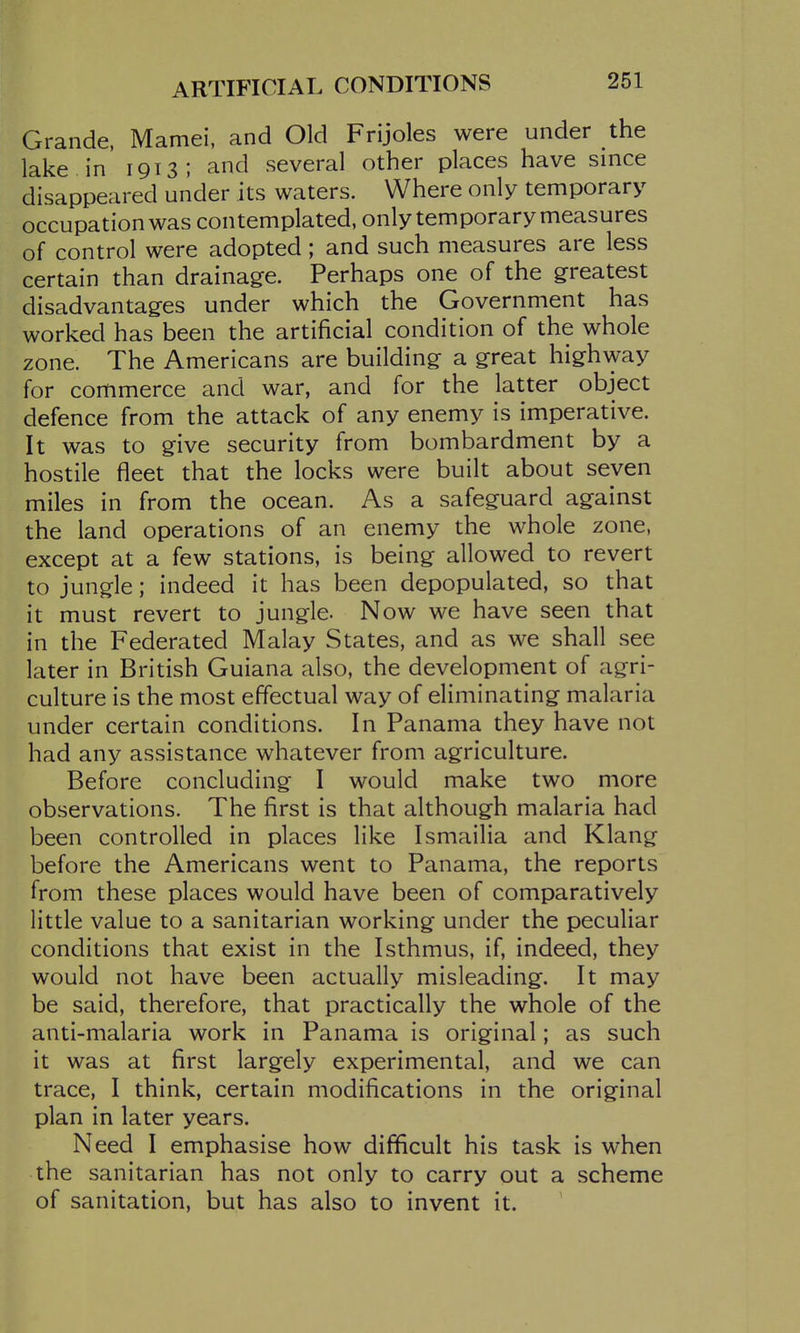 ARTIFICIAL CONDITIONS Grande, Mamei, and Old Frijoles were under the lake in 1913; and several other places have since disappeared under its waters. Where only temporary occupation was contemplated, only temporary measures of control were adopted; and such measures are less certain than drainage. Perhaps one of the greatest disadvantages under which the Government has worked has been the artificial condition of the whole zone. The Americans are building a great highway for commerce and war, and for the latter object defence from the attack of any enemy is imperative. It was to give security from bombardment by a hostile fleet that the locks were built about seven miles in from the ocean. As a safeguard against the land operations of an enemy the whole zone, except at a few stations, is being allowed to revert to jungle; indeed it has been depopulated, so that it must revert to jungle. Now we have seen that in the Federated Malay States, and as we shall see later in British Guiana also, the development of agri- culture is the most effectual way of eliminating malaria under certain conditions. In Panama they have not had any assistance whatever from agriculture. Before concluding I would make two more observations. The first is that although malaria had been controlled in places like Ismailia and Klang before the Americans went to Panama, the reports from these places would have been of comparatively little value to a sanitarian working under the peculiar conditions that exist in the Isthmus, if, indeed, they would not have been actually misleading. It may be said, therefore, that practically the whole of the anti-malaria work in Panama is original; as such it was at first largely experimental, and we can trace, I think, certain modifications in the original plan in later years. Need I emphasise how difficult his task is when the sanitarian has not only to carry out a scheme of sanitation, but has also to invent it.