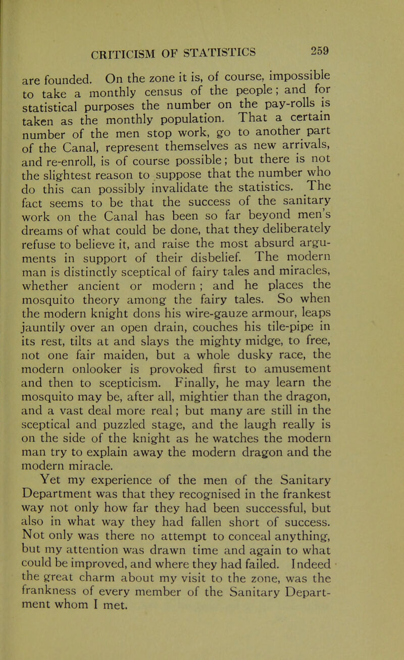 CRITICISM OF STATISTICS are founded. On the zone it is, of course, impossible to take a monthly census of the people; and for statistical purposes the number on the pay-rolls is taken as the monthly population. That a certain number of the men stop work, go to another part of the Canal, represent themselves as new arrivals, and re-enroll, is of course possible; but there is not the slightest reason to suppose that the number who do this can possibly invalidate the statistics. The fact seems to be that the success of the sanitary work on the Canal has been so far beyond men's dreams of what could be done, that they deliberately refuse to believe it, and raise the most absurd argu- ments in support of their disbelief. The modern man is distinctly sceptical of fairy tales and miracles, whether ancient or modern ; and he places the mosquito theory among the fairy tales. So when the modern knight dons his wire-gauze armour, leaps jauntily over an open drain, couches his tile-pipe in its rest, tilts at and slays the mighty midge, to free, not one fair maiden, but a whole dusky race, the modern onlooker is provoked first to amusement and then to scepticism. Finally, he may learn the mosquito may be, after all, mightier than the dragon, and a vast deal more real; but many are still in the sceptical and puzzled stage, and the laugh really is on the side of the knight as he watches the modern man try to explain away the modern dragon and the modern miracle. Yet my experience of the men of the Sanitary Department was that they recognised in the frankest way not only how far they had been successful, but also in what way they had fallen short of success. Not only was there no attempt to conceal anything, but my attention was drawn time and again to what could be improved, and where they had failed. I ndeed the great charm about my visit to the zone, was the frankness of every member of the Sanitary Depart- ment whom I met.