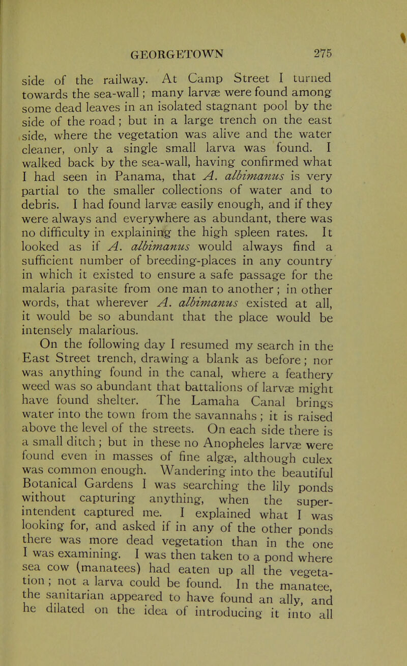 % GEORGETOWN 275 side of the railway. At Camp Street I turned towards the sea-wall; many larvae were found among some dead leaves in an isolated stagnant pool by the side of the road; but in a large trench on the east side, where the vegetation was alive and the water cleaner, only a single small larva was found. I walked back by the sea-wall, having confirmed what I had seen in Panama, that A. albimanus is very partial to the smaller collections of water and to debris. I had found larvae easily enough, and if they were always and everywhere as abundant, there was no difficulty in explaining the high spleen rates. It looked as if A. albimanus would always find a sufficient number of breeding-places in any country in which it existed to ensure a safe passage for the malaria parasite from one man to another; in other words, that wherever A. albimanus existed at all, it would be so abundant that the place would be intensely malarious. On the following day I resumed my search in the East Street trench, drawing a blank as before; nor was anything found in the canal, where a feathery weed was so abundant that battalions of larvae might have found shelter. The Lamaha Canal brings water into the town from the savannahs ; it is raised above the level of the streets. On each side there is a small ditch ; but in these no Anopheles larvs were found even in masses of fine algae, although culex was common enough. Wandering into the beautiful Botanical Gardens I was searching the lily ponds without capturing anything, when the super- intendent captured me. I explained what I was looking for, and asked if in any of the other ponds there was more dead vegetation than in the one I was examining. I was then taken to a pond where sea cow (manatees) had eaten up all the vegeta- tion ; not a larva could be found. In the manatee the sanitarian appeared to have found an ally, and he dilated on the idea of introducing it into all