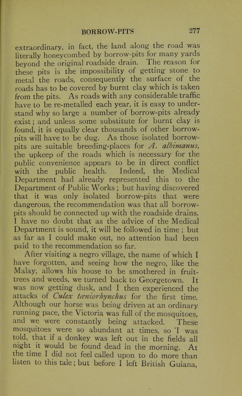 extraordinary, in fact, the land along the road was literally honeycombed by borrow-pits for many yards beyond the original roadside drain. The reason for these pits is the impossibility of getting stone to metal the roads, consequently the surface of the roads has to be covered by burnt clay which is taken from the pits. As roads with any considerable traffic have to be re-metalled each year, it is easy to under- stand why so large a number of borrow-pits already exist; and unless some substitute for burnt clay is found, it is equally clear thousands of other borrow- pits will have to be dug. As those isolated borrow- pits are suitable breeding-places for A. albimamis, the upkeep of the roads which is necessary for the public convenience appears to be in direct conflict with the public health. Indeed, the Medical Department had already represented this to the Department of Public Works ; but having discovered that it was only isolated borrow-pits that were dangerous, the recommendation was that all borrow- pits should be connected up with the roadside drains. I have no doubt that as the advice of the Medical Department is sound, it will be followed in time ; but as far as I could make out, no attention had been paid to the recommendation so far. After visiting a negro village, the name of which I have forgotten, and seeing how the negro, like the Malay, allows his house to be smothered in fruit- trees and weeds, we turned back to Georgetown. It was now getting dusk, and I then experienced the attacks of Culex tcenio^^hynchus for the first time. Although our horse was being driven at an ordinary running pace, the Victoria was full of the mosquitoes, and we were constantly being attacked. These mosquitoes were so abundant at times, so *I was told, that if a donkey was left out in the fields all night it would be found dead in the morning. At the time I did not feel called upon to do more than listen to this tale; but before I left British Guiana,