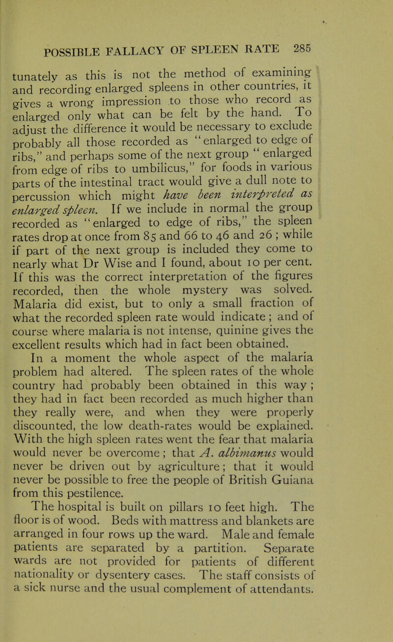 tunately as this is not the method of examining and recording enlarged spleens in other countries, it gives a wrong impression to those who record as enlarged only what can be felt by the hand. To adjust the difference it would be necessary to exclude ! probably all those recorded as enlarged to edge of ribs, and perhaps some of the next group  enlarged from edge of ribs to umbilicus, for foods in various parts of the intestinal tract would give a dull note to percussion which might have been interpreted as j enlarged spleen. If we include in normal the group recorded as enlarged to edge of ribs, the spleen rates drop at once from 85 and 66 to 46 and 26 ; while if part of the next group is included they come to nearly what Dr Wise and I found, about 10 per cent. If this was the correct interpretation of the figures recorded, then the whole mystery was solved. Malaria did exist, but to only a small fraction of what the recorded spleen rate would indicate ; and of course where malaria is not intense, quinine gives the excellent results which had in fact been obtained. In a moment the whole aspect of the malaria problem had altered. The spleen rates of the whole country had probably been obtained in this way ; they had in fact been recorded as much higher than they really were, and when they were properly discounted, the low death-rates would be explained. With the high spleen rates went the fear that malaria would never be overcome ; that A. albimamis would never be driven out by agriculture; that it would never be possible to free the people of British Guiana from this pestilence. The hospital is built on pillars 10 feet high. The floor is of wood. Beds with mattress and blankets are arranged in four rows up the ward. Male and female patients are separated by a partition. Separate wards are not provided for patients of different nationality or dysentery cases. The staff consists of a sick nurse and the usual complement of attendants.