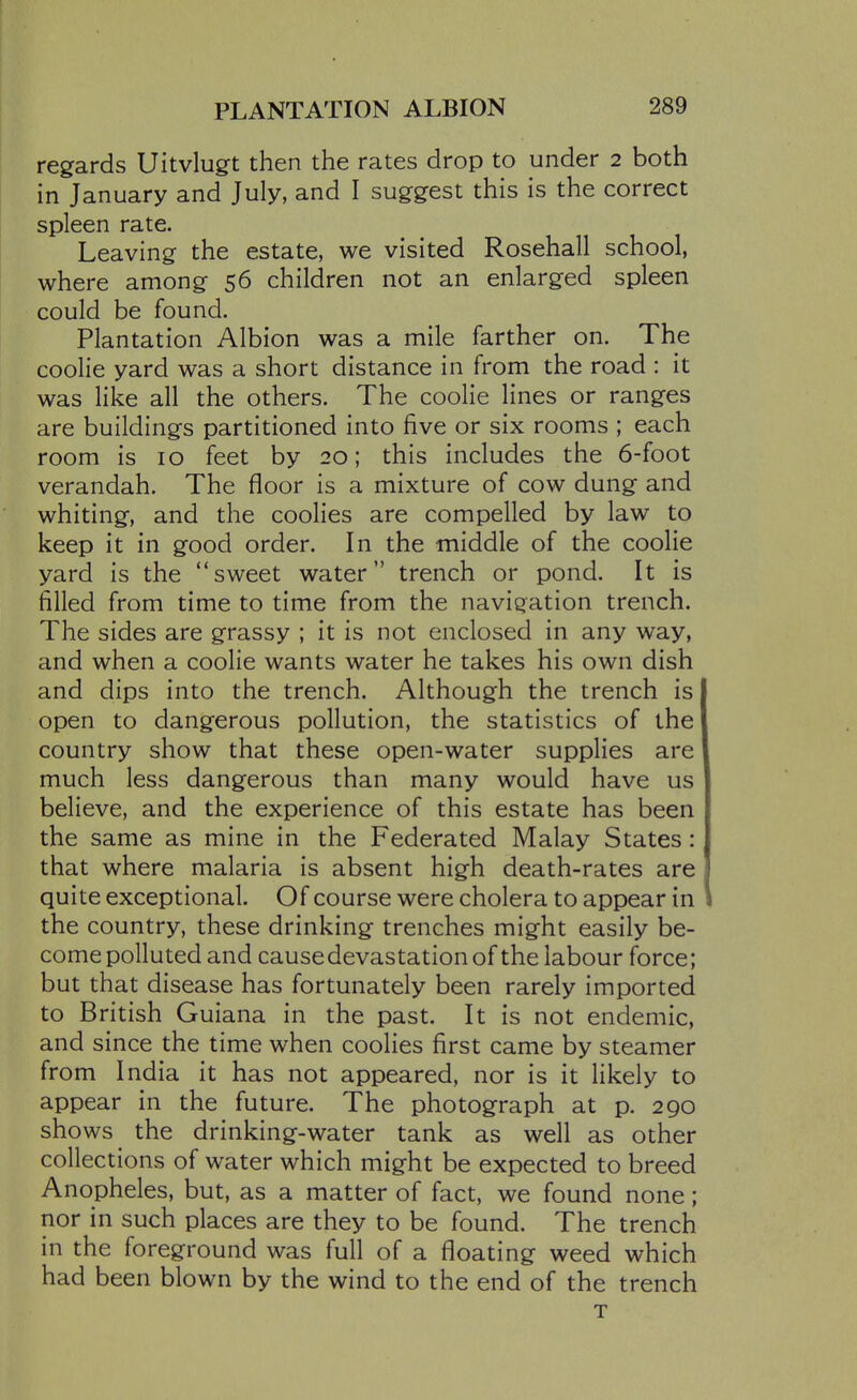 regards Uitvlugt then the rates drop to under 2 both in January and July, and I suggest this is the correct spleen rate. Leaving the estate, we visited Rosehall school, where among 56 children not an enlarged spleen could be found. Plantation Albion was a mile farther on. The coolie yard was a short distance in from the road : it was like all the others. The coolie lines or ranges are buildings partitioned into five or six rooms ; each room is 10 feet by 20; this includes the 6-foot verandah. The floor is a mixture of cow dung and whiting, and the coolies are compelled by law to keep it in good order. In the middle of the coolie yard is the sweet water trench or pond. It is filled from time to time from the naviqiation trench. The sides are grassy ; it is not enclosed in any way, and when a coolie wants water he takes his own dish and dips into the trench. Although the trench is open to dangerous pollution, the statistics of the country show that these open-water supplies are much less dangerous than many would have us believe, and the experience of this estate has been the same as mine in the Federated Malay States: that where malaria is absent high death-rates are quite exceptional. Of course were cholera to appear in the country, these drinking trenches might easily be- come polluted and cause devastation of the labour force; but that disease has fortunately been rarely imported to British Guiana in the past. It is not endemic, and since the time when coolies first came by steamer from India it has not appeared, nor is it likely to appear in the future. The photograph at p. 290 shows the drinking-water tank as well as other collections of water which might be expected to breed Anopheles, but, as a matter of fact, we found none; nor in such places are they to be found. The trench in the foreground was full of a floating weed which had been blown by the wind to the end of the trench T