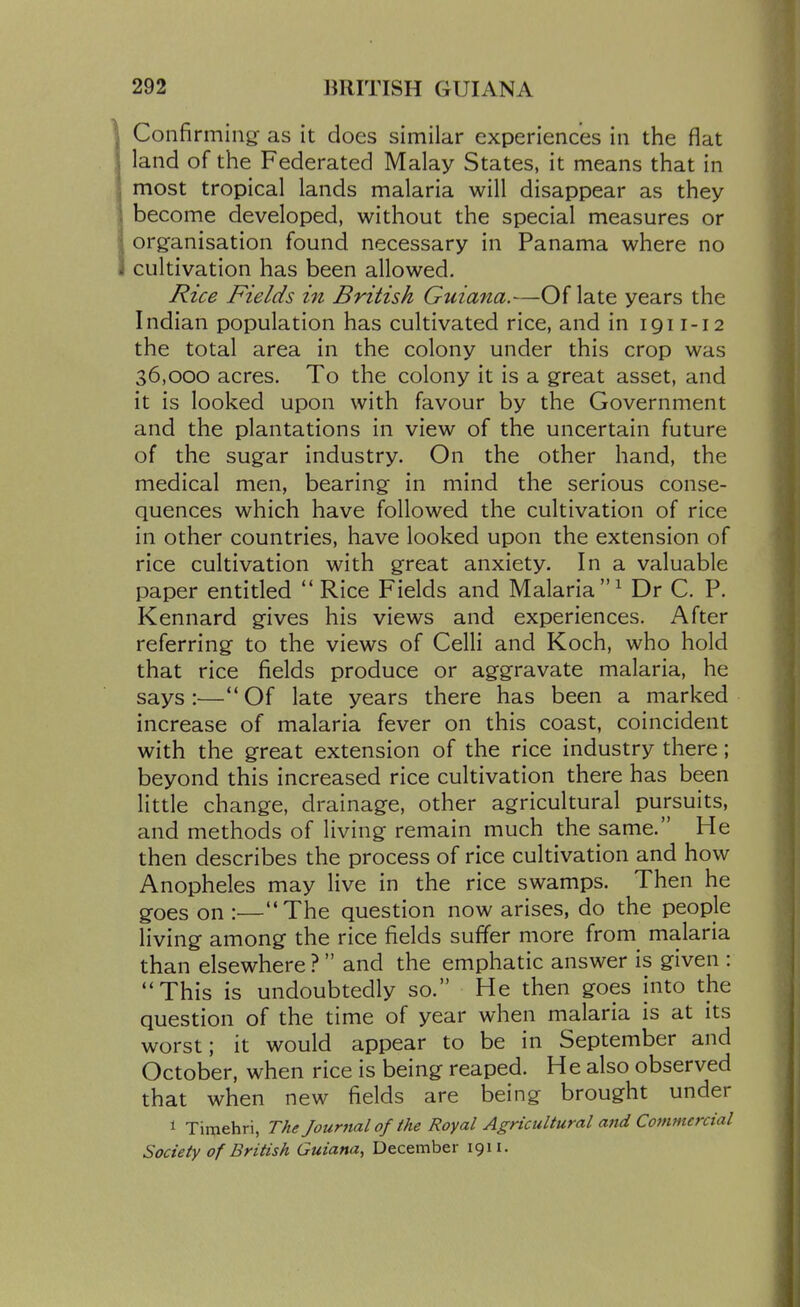 Confirming as it does similar experiences in the flat land of the Federated Malay States, it means that in most tropical lands malaria will disappear as they become developed, without the special measures or organisation found necessary in Panama where no cultivation has been allowed. Rice Fields in British Guiana.—Of late years the Indian population has cultivated rice, and in 1911-12 the total area in the colony under this crop was 36,000 acres. To the colony it is a great asset, and it is looked upon with favour by the Government and the plantations in view of the uncertain future of the sugar industry. On the other hand, the medical men, bearing in mind the serious conse- quences which have followed the cultivation of rice in other countries, have looked upon the extension of rice cultivation with great anxiety. In a valuable paper entitled  Rice Fields and Malaria^ Dr C. P. Kennard gives his views and experiences. After referring to the views of Celli and Koch, who hold that rice fields produce or aggravate malaria, he says :—'* Of late years there has been a marked increase of malaria fever on this coast, coincident with the great extension of the rice industry there; beyond this increased rice cultivation there has been little change, drainage, other agricultural pursuits, and methods of living remain much the same. He then describes the process of rice cultivation and how Anopheles may live in the rice swamps. Then he goes on :—The question now arises, do the people living among the rice fields suffer more from malaria than elsewhere ? and the emphatic answer is given : This is undoubtedly so. He then goes into the question of the time of year when malaria is at its worst; it would appear to be in September and October, when rice is being reaped. He also observed that when new fields are being brought under 1 Timehri, The Journal of the Royal Agricultural mid Commercial Society of British Guiana^ December 1911.