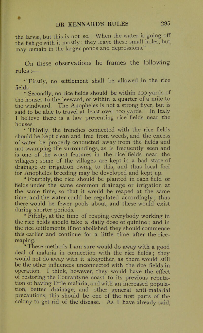 the larvae, but this is not so. When the water is going off the fish go with it mostly ; they leave these small holes, but may remain in the larger ponds and depressions. On these observations he frames the following rules:— Firstly, no settlement shall be allowed in the rice fields.  Secondly, no rice fields should be within 200 yards of the houses to the leeward, or within a quarter of a mile to the windward. The Anopheles is not a strong flyer, but is said to be able to travel at least over ICQ yards. In Italy I believe there is a law preventing rice fields near the houses.  Thirdly, the trenches connected with the rice fields should be kept clean and free from weeds, and the excess of water be properly conducted away from the fields and not swamping the surroundings, as is frequently seen and is one of the worst features in the rice fields near the villages; some of the villages are kept in a bad state of drainage or irrigation owing to this, and thus local foci for Anopheles breeding may be developed and kept up.  Fourthly, the rice should be planted in each field or fields under the same common drainage or irrigation at the same time, so that it would be reaped at the same time, and the water could be regulated accordingly ; thus there would be fewer pools about, and these would exist during shorter periods.  Fifthly, at the time of reaping everybody working in the rice fields should take a daily dose of quinine; and in the rice settlements, if not abolished, they should commence this earlier and continue for a little time after the rice- reaping.  These methods I am sure would do away with a good deal of malaria in connection with the rice fields; they would not do away with it altogether, as there would still be the other influences unconnected with the rice fields in operation. I think, however, they would have the effect of restoring the Courantyne coast to its previous reputa- tion of having little malaria, and with an increased popula- tion, better drainage, and other general anti-malarial precautions, this should be one of the first parts of the colony to get rid of the disease. As I have already said.