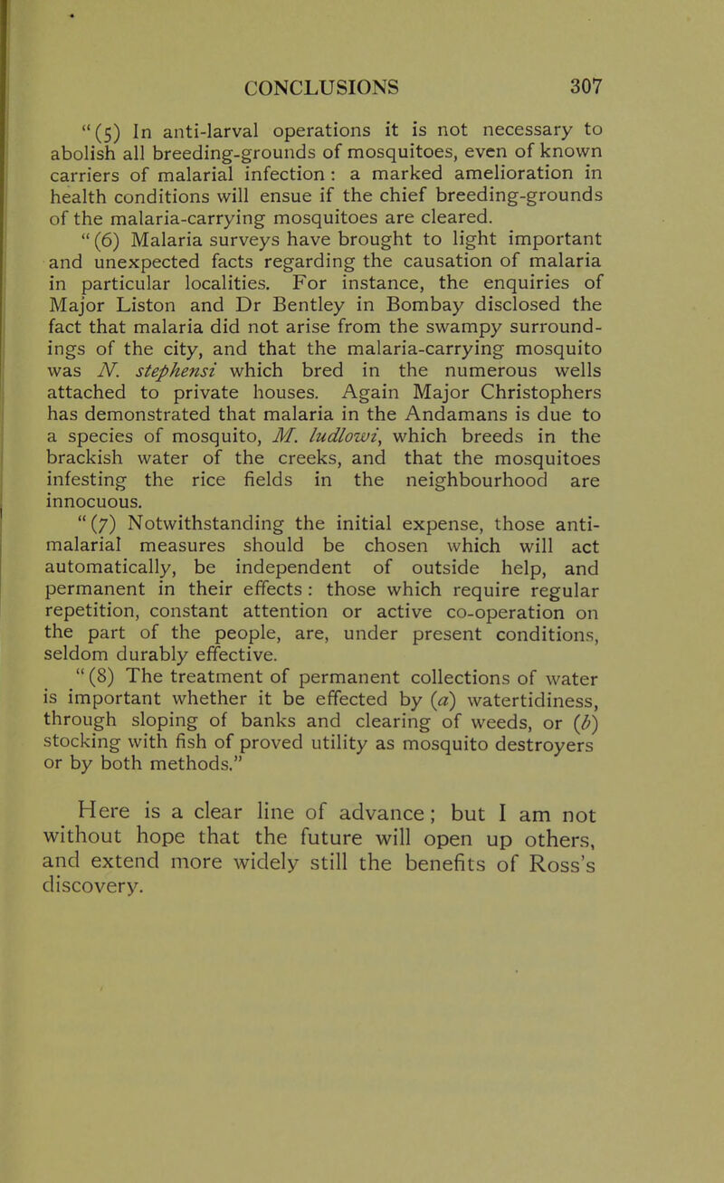 (5) In anti-larval operations it is not necessary to abolish all breeding-grounds of mosquitoes, even of known carriers of malarial infection : a marked amelioration in health conditions will ensue if the chief breeding-grounds of the malaria-carrying mosquitoes are cleared.  (6) Malaria surveys have brought to light important and unexpected facts regarding the causation of malaria in particular localities. For instance, the enquiries of Major Liston and Dr Bentley in Bombay disclosed the fact that malaria did not arise from the swampy surround- ings of the city, and that the malaria-carrying mosquito was N. stephensi which bred in the numerous wells attached to private houses. Again Major Christophers has demonstrated that malaria in the Andamans is due to a species of mosquito, M. ludlowi^ which breeds in the brackish water of the creeks, and that the mosquitoes infesting the rice fields in the neighbourhood are innocuous.  (7) Notwithstanding the initial expense, those anti- malarial measures should be chosen which will act automatically, be independent of outside help, and permanent in their effects : those which require regular repetition, constant attention or active co-operation on the part of the people, are, under present conditions, seldom durably effective.  (8) The treatment of permanent collections of water is important whether it be effected by {a) watertidiness, through sloping of banks and clearing of weeds, or (/;) stocking with fish of proved utility as mosquito destroyers or by both methods. Here is a clear line of advance; but I am not without hope that the future v^^ill open up others, and extend more widely still the benefits of Ross's discovery.