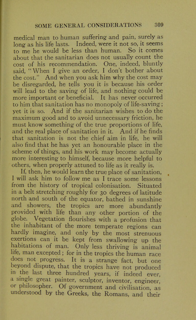 medical man to human suffering and pain, surely as long as his life lasts. Indeed, were it not so, it seems to me he would be less than human. So it comes about that the sanitarian does not usually count the cost of his recommendation. One, indeed, bluntly said, When I give an order, I don't bother about the cost. And when you ask him why the cost may be disregarded, he tells you it is because his order will lead to the saving of life, and nothing could be more important or beneficial. It has never occurred to him that sanitation has no monopoly of life-saving; yet it is so. And if the sanitarian wishes to do the maximum good and to avoid unnecessary friction, he must know something of the true proportions of life, and the real place of sanitation in it. And if he finds that sanitation is not the chief aim in life, he will also find that he has yet an honourable place in the scheme of things, and his work may become actually more interesting to himself, because more helpful to others, when properly attuned to life as it really is. If, then, he would learn the true place of sanitation, I will ask him to follow me as I trace some lessons from the history of tropical colonisation. Situated in a belt stretching roughly for 30 degrees of latitude north and south of the equator, bathed in sunshine and showers, the tropics are more abundantly provided with life than any other portion of the globe. Vegetation flourishes with a profusion that the inhabitant of the more temperate regions can hardly imagine, and only by the most strenuous exertions can it be kept from swallowing up the habitations of man. Only less thriving is animal life, man excepted ; for in the tropics the human race does not progress. It is a strange fact, but one beyond dispute, that the tropics have not produced m the last three hundred years, if indeed ever, a smgle great painter, sculptor, inventor, engineer, or philosopher. Of government and civilisation, as understood by the Greeks, the Romans, and their