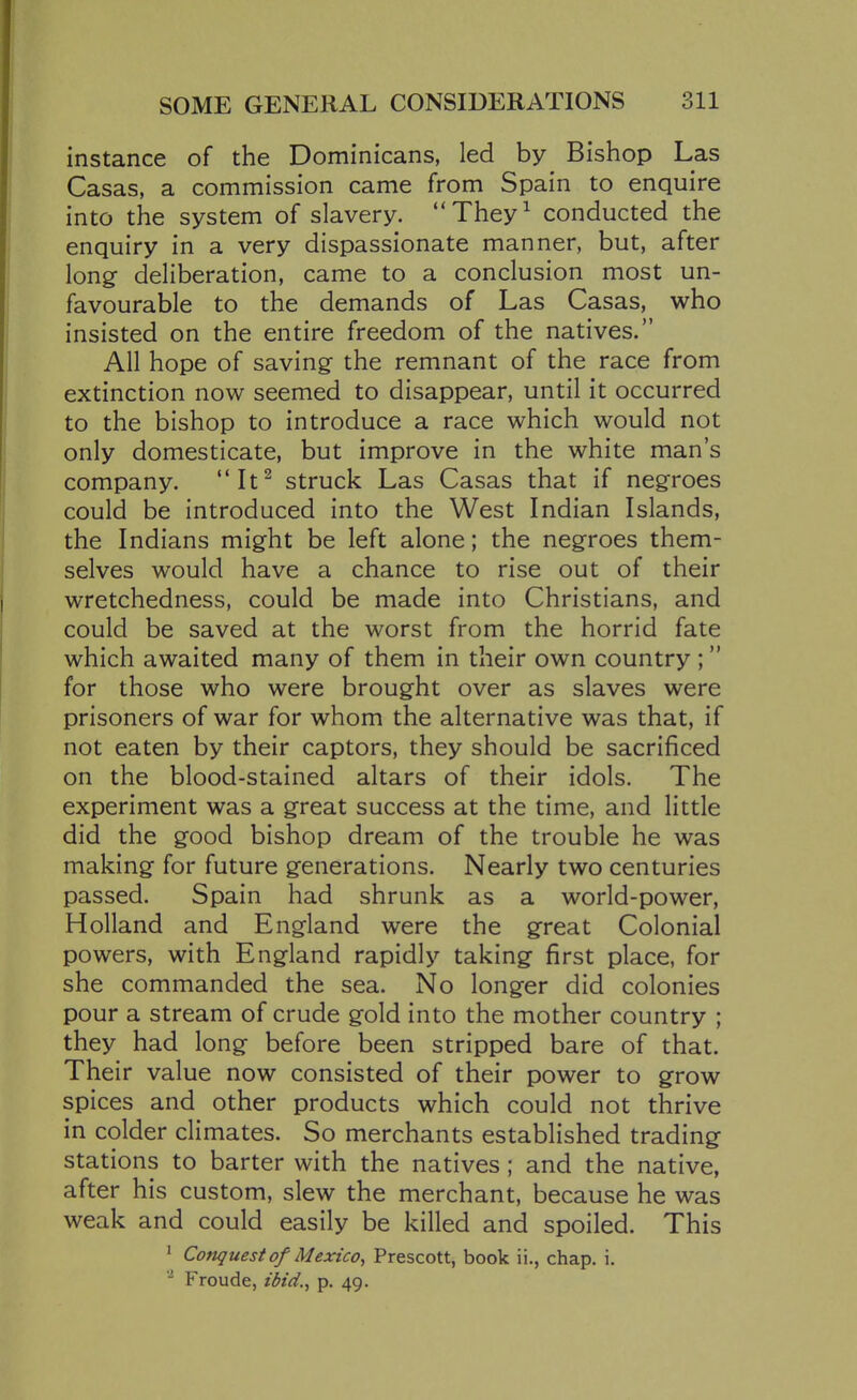 instance of the Dominicans, led by Bishop Las Casas, a commission came from Spain to enquire into the system of slavery. They^ conducted the enquiry in a very dispassionate manner, but, after long deliberation, came to a conclusion most un- favourable to the demands of Las Casas, who insisted on the entire freedom of the natives. All hope of saving- the remnant of the race from extinction now seemed to disappear, until it occurred to the bishop to introduce a race which would not only domesticate, but improve in the white man's company. It^ struck Las Casas that if negroes could be introduced into the West Indian Islands, the Indians might be left alone; the negroes them- selves would have a chance to rise out of their wretchedness, could be made into Christians, and could be saved at the worst from the horrid fate which awaited many of them in their own country ;  for those who were brought over as slaves were prisoners of war for whom the alternative was that, if not eaten by their captors, they should be sacrificed on the blood-stained altars of their idols. The experiment was a great success at the time, and little did the good bishop dream of the trouble he was making for future generations. Nearly two centuries passed. Spain had shrunk as a world-power, Holland and England were the great Colonial powers, with England rapidly taking first place, for she commanded the sea. No longer did colonies pour a stream of crude gold into the mother country ; they had long before been stripped bare of that. Their value now consisted of their power to grow spices and other products which could not thrive in colder climates. So merchants established trading stations to barter with the natives ; and the native, after his custom, slew the merchant, because he was weak and could easily be killed and spoiled. This ' Conquest of Mexico, Prescott, book ii., chap. i. Froude, ibid., p. 49.