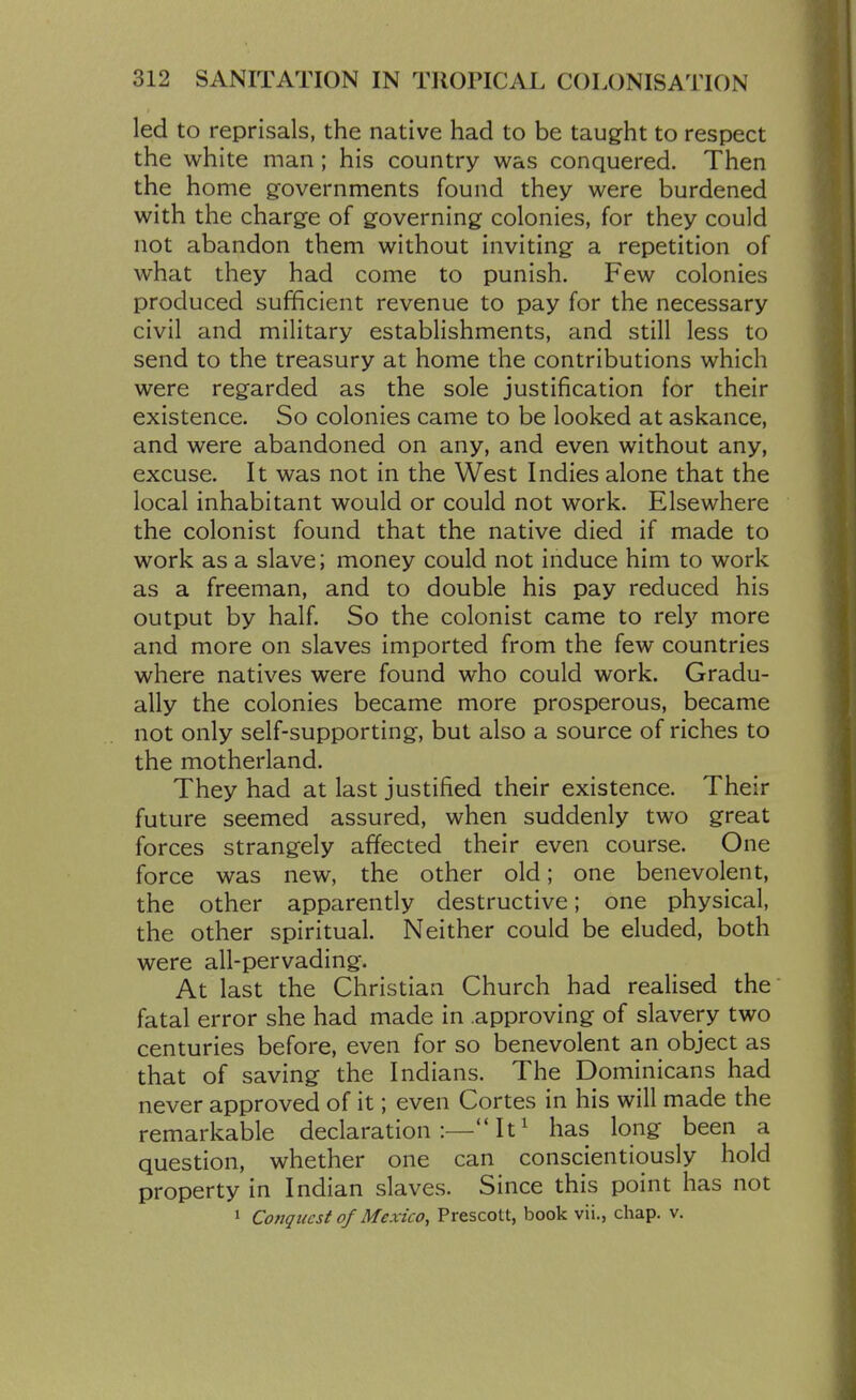 led to reprisals, the native had to be taug-ht to respect the white man; his country was conquered. Then the home governments found they were burdened with the charge of governing colonies, for they could not abandon them without inviting a repetition of what they had come to punish. Few colonies produced sufficient revenue to pay for the necessary civil and military establishments, and still less to send to the treasury at home the contributions which were regarded as the sole justification for their existence. So colonies came to be looked at askance, and were abandoned on any, and even without any, excuse. It was not in the West Indies alone that the local inhabitant would or could not work. Elsewhere the colonist found that the native died if made to work as a slave; money could not induce him to work as a freeman, and to double his pay reduced his output by half. So the colonist came to rely more and more on slaves imported from the few countries where natives were found who could work. Gradu- ally the colonies became more prosperous, became not only self-supporting, but also a source of riches to the motherland. They had at last justified their existence. Their future seemed assured, when suddenly two great forces strangely affected their even course. One force was new, the other old; one benevolent, the other apparently destructive; one physical, the other spiritual. Neither could be eluded, both were all-pervading. At last the Christian Church had realised the fatal error she had made in approving of slavery two centuries before, even for so benevolent an object as that of saving the Indians. The Dominicans had never approved of it; even Cortes in his will made the remarkable declaration:—It^ has long been a question, whether one can conscientiously hold property in Indian slaves. Since this point has not 1 Conquest of Mexico, Prescott, book vii., chap. v.